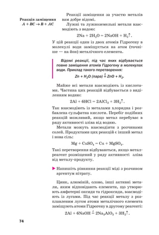 74
Реакції заміщення за участю металів
вам добре відомі.
Лужні та лужноземельні метали взає
модіють з водою:
2Na + 2H2O = 2NaOH + H2↑.
У цій реакції один із двох атомів Гідрогену в
молекулі води заміщується на атом (точні
ше — на йон) металічного елемента.
Відомі реакції, під час яких відбувається
повне заміщення атомів Гідрогену в молекулах
води. Приклад такого перетворення:
t
Zn + H2O (пара) = ZnO + H2.
Майже всі метали взаємодіють із кислота
ми. Частина цих реакцій відбувається з виді
ленням водню:
2Al + 6HCl = 2AlCl3 + 3H2↑.
Так взаємодіють із металами хлоридна і роз
бавлена сульфатна кислоти. Перебіг подібних
реакцій можливий, якщо метал перебуває в
ряду активності зліва від водню.
Метали можуть взаємодіяти з розчинами
солей. Продуктами цих реакцій є інший метал
і нова сіль:
Mg + CuSO4 = Cu + MgSO4.
Такі перетворення відбуваються, якщо метал
реагент розміщений у ряду активності зліва
від металу продукту.
Напишіть рівняння реакції міді з розчином
аргентум нітрату.
Цинк, алюміній, олово, інші активні мета
ли, яким відповідають елементи, що утворю
ють амфотерні оксиди та гідроксиди, взаємоді
ють із лугами. Під час реакції металу з роз
плавленим лугом атоми металічного елемента
заміщують атоми Гідрогену в другому реагенті:
t
2Al + 6NaOH = 2Na3AlO3 + 3H2↑.
Реакція заміщення
A + BC → B + AC
 
