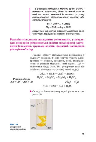 75
У реакціях заміщення можуть брати участь і
неметали. Наприклад, більш активний галоген
витісняє менш активний із водного розчину
галогеноводню (безоксигенової кислоти) або
солі (галогеніду):
Br2 + 2HI = I2 + 2HBr;
Cl2 + 2KBr = Br2 + 2KCl.
Нагадуємо, що хімічна активність галогенів зрос
тає у групі періодичної системи знизу догори.
Реакцію між двома складними речовинами, у резуль
таті якої вони обмінюються своїми складовими части
нами (атомами, групами атомів, йонами), називають
реакцією обміну.
Реакції обміну відбуваються переважно у
водному розчині. У них беруть участь елек
троліти — основи, кислоти, солі. Випадки,
коли ці реакції можливі, вам відомі. Це —
виділення осаду (мал. 30), утворення газу або
слабкого електроліту (у тому числі води):
CdCl2 + Na2S = CdS↓ + 2NaCl;
H2SO4 + MgCO3 = MgSO4 + H2CO3;
CO2↑ H2O
KOH + HCl = KCl + H2O.
Складіть йонно молекулярні рівняння цих
реакцій.
Реакція обміну
AB + CD → AD + CB
CdSCdCl2
Na2S
Мал. 30.
Осадження
кадмій сульфіду
 