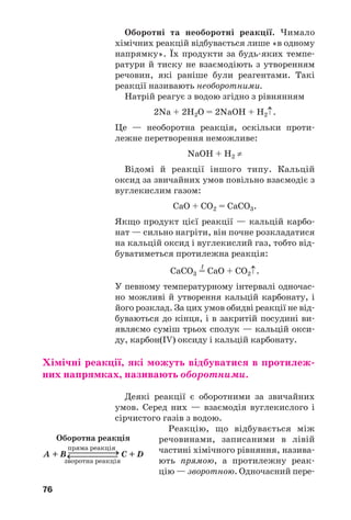76
Оборотні та необоротні реакції. Чимало
хімічних реакцій відбувається лише «в одному
напрямку». Їх продукти за будь яких темпе
ратури й тиску не взаємодіють з утворенням
речовин, які раніше були реагентами. Такі
реакції називають необоротними.
Натрій реагує з водою згідно з рівнянням
2Na + 2H2O = 2NaOH + H2↑.
Це — необоротна реакція, оскільки проти
лежне перетворення неможливе:
NaOH + H2 ≠
Відомі й реакції іншого типу. Кальцій
оксид за звичайних умов повільно взаємодіє з
вуглекислим газом:
СаО + СО2 = СаСО3.
Якщо продукт цієї реакції — кальцій карбо
нат — сильно нагріти, він почне розкладатися
на кальцій оксид і вуглекислий газ, тобто від
буватиметься протилежна реакція:
t
СаСО3 = СаО + СО2↑.
У певному температурному інтервалі одночас
но можливі й утворення кальцій карбонату, і
його розклад. За цих умов обидві реакції не від
буваються до кінця, і в закритій посудині ви
являємо суміш трьох сполук — кальцій окси
ду, карбон(IV) оксиду і кальцій карбонату.
Хімічні реакції, які можуть відбуватися в протилеж
них напрямках, називають оборотними.
Деякі реакції є оборотними за звичайних
умов. Серед них — взаємодія вуглекислого і
сірчистого газів з водою.
Реакцію, що відбувається між
речовинами, записаними в лівій
частині хімічного рівняння, назива
ють прямою, а протилежну реак
цію — зворотною. Одночасний пере
Оборотна реакція
пряма реакція
A + B ⎯⎯⎯⎯⎯→ С + D
зворотна реакція
⎯⎯⎯⎯⎯→
 