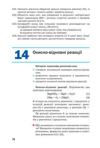 1414
78
101. Напишіть рівняння оборотної реакції утворення амоніаку NH3 із
простих речовин. Укажіть пряму і зворотну реакції.
102. Обчисліть масу солі, яка утворилася в результаті нейтралізації
барій гідроксидом 800 г розчину нітратної кислоти з масовою
часткою кислоти 25,2 %.
103. Сульфур(VІ) оксид при сильному нагріванні розкладається на
сульфур(IV) оксид і кисень. Обчисліть:
а) середню молярну масу суміші газів, яка утворюється;
б) відносну густину цієї суміші за повітрям.
104. Кальцій карбонат при нагріванні втратив 11 % своєї маси. Знай
діть масові частки речовин, що містяться у твердому залишку.
Окисно відновні реакції
Матеріал параграфа допоможе вам:
з’ясувати, яку реакцію називають окисно віднов
ною;
розрізняти процеси окиснення й відновлення,
окисники та відновники;
зрозуміти значення окисно відновних реакцій.
Окисно відновні реакції. Порівняємо два
хімічних перетворення:
Mg(OH)2 = MgO + H2O; (1)
2Mg + O2 = 2MgO. (2)
З огляду на кількість реагентів і продуктів у
кожній реакції доходимо висновку: реак
ція (1) є реакцією розкладу, а реакція (2) —
реакцією сполучення.
Ці реакції різняться й за іншою ознакою.
Звернемо увагу на ступені окиснення елемен
тів у реагентах і продуктах.
Що називають ступенем окиснення елемен
та? Визначте ступені окиснення елементів у
речовинах, формули яких записано в хіміч
них рівняннях (1) і (2).
 