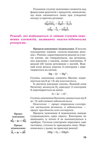 79
Указавши ступені окиснення елементів над
формулами реагентів і продуктів, виявляємо,
що вони змінюються лише при утворенні
оксиду із простих речовин:
+2 –2 +1 +2 –2 +1 –2
Mg(OH)2 = MgO + H2O;
0 0 +2 –2
2Mg + O2 = 2MgO.
Реакції, які відбуваються зі зміною ступенів окис
нення елементів, називають окисно відновними
реакціями.
Процеси окиснення і відновлення. З’ясуємо
походження терміна «окисно відновна реак
ція». Раніше, характеризуючи реакції за учас
тю кисню, ми стверджували, що речовина,
яка взаємодіє з киснем, зазнає окиснення. У
реакції (2) такою речовиною є магній. Кож
ний атом металу втрачає 2 електрони і пере
творюється на катіон:
Mg – 2e–
= Mg2+
.
Ступінь окиснення елемента Магнію підви
щується від 0 до +2; він окиснюється.
Із магнієм взаємодіє кисень. Кожний атом
Оксигену молекули О2 приєднує 2 електрони
й перетворюється на аніон:
О + 2е–
= О2–
.
Ступінь окиснення Оксигену знижується від 0
до –2; цей елемент відновлюється.
Окиснення — процес втрачання електро
нів частинкою речовини, а відновлення —
процес приєднання нею електронів.
Процеси окиснення й відновлення завжди
супроводжують один одного. Електрони не
виникають із нічого й не накопичуються в
пробірці. Скільки електронів втрачають одні
частинки, стільки їх приєднують інші. Пере
конаємось у цьому на прикладі реакції
2Mg + O2 = 2MgO.
Процес
окиснення
0 +2
Mg – 2e–
= Mg
Процес
відновлення
0 –2
O2 + 4e–
= 2O
 