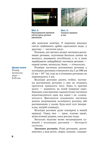 88
або запилене повітря. У першому випадку
світло відбивають дрібні краплинки води, у
другому — часточки пилу.
Розчини, які містять великі частинки розчи
нених речовин, скупчення багатьох атомів чи
молекул, називають кол¼їдними, а ті, в яких
перебувають найдрібніші частинки речовин —
окремі атоми, молекули, йони, — істинними.
Розміри частинок розчинених речовин у
колоїдних розчинах становлять від 1 до 100 нм
(1 нм = 10–9
м), тоді як в істинних розчинах не
перевищують 1 нм.
Колоїдні розчини досить стійкі; частин
ки розчинених речовин у них не осідають
протягом тривалого часу. Одна із причин
цього — наявність на їхній поверхні одно
йменних електричних зарядів (тому частинки
відштовхуються одна від одної і не «злипа
ються»). Викликати осадження частинок
можна нагріванням колоїдного розчину або
розчиненням у ньому будь якої солі (напри
клад, натрій хлориду).
Колоїдні розчини дуже поширені в живій
природі. Серед них — кров, плазма крові,
міжклітинні рідини, соки рослин тощо.
Загальна наукова назва неоднорідних су
мішей і колоїдних розчинів — дисперсні
системи.
Значення розчинів. Різні речовини, розчи
няючись у воді річок, морів, океанів, «подоро
Мал. 2.
Проходження променя
світла крізь розчин
крохмалю
Мал. 3.
Сонячні промені
в лісі
Цікаво знати
Розмір
молекули
води —
0,25 нм.
 