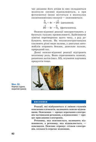 82
час дихання його атоми (з них складаються
молекули кисню) відновлюються, а при
фотосинтезі (вони містяться в молекулах
оксигеновмісних сполук) — окиснюються:
0 –2
О2 + 4е–
= 2О (дихання);
–2 0
2О – 4е–
= О2 (фотосинтез).
Окисно відновні реакції використовують у
багатьох галузях промисловості. Здійснюючи
хімічні перетворення цього типу, з руд до
бувають метали. На теплоелектростанціях
спалюють різні види палива, у двигунах авто
мобілів згоряють бензин, дизельне пальне,
природний газ.
Деякі окисно відновні реакції відіграють
негативну роль. Вони спричинюють пожежі,
ржавіння заліза (мал. 32), псування харчових
продуктів тощо.
Мал. 32.
Корпус судна,
вкритий іржею
ВИСНОВКИ
Реакції, які відбуваються зі зміною ступенів
окиснення елементів, називають окисно віднов
ними. Окиснення — процес втрачання електро
нів частинками речовини, а відновлення — про
цес приєднання електронів.
Речовину, яка окиснюється, називають від
новником, а речовину, яка відновлюється, —
окисником. Окисник отримує стільки електро
нів, скільки їх втрачає відновник.
 