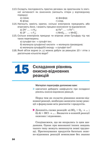 1515
84
113. Складіть послідовність простих речовин за зростанням їх хіміч
ної активності як окисників (запишіть літери у відповідному
порядку):
а) сірка; в) фосфор;
б) фтор; г) хлор.
114. Напишіть замість крапок, скільки електронів приєднують або
втрачають йони, і вкажіть процеси окиснення та відновлення:
а) 2H+
… → H2; в) Fe2+
… → Fe3+
;
б) 2F–
… → F2; г) MnO4
–
… → MnO4
2–
.
115. Cкільки електронів приєднує чи втрачає атом Сульфуру під час
таких перетворень:
а) сульфат іон → сульфіт іон;
б) молекула сульфатної кислоти → молекула сірководню;
в) молекула сульфур(ІV) оксиду → сульфат іон?
116. Який об’єм водню (н. у.) можна добути за реакцією 10 г літію з
достатньою кількістю води?
Складання рівнянь
окисно відновних
реакцій
Матеріал параграфа допоможе вам:
навчитися добирати коефіцієнти при складанні
рівнянь окисно відновних реакцій.
Перед тим як скласти рівняння окисно від
новної реакції, необхідно записати схему реак
ції з формулами всіх реагентів і продуктів.
Допишіть схеми реакцій: а) SO2 + O2 → … ;
б) Al + HCl → … . Визначте в кожній реакції
окисник і відновник.
Сподіваємося, що ви впорались із цим зав
данням. Однак при виконанні інших завдань
такого типу можуть виникнути певні трудно
щі. Прогнозування продуктів багатьох окис
но відновних реакцій неможливе без знання
 