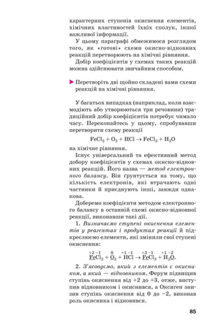 85
характерних ступенів окиснення елементів,
хімічних властивостей їхніх сполук, іншої
важливої інформації.
У цьому параграфі обмежимося розглядом
того, як «готові» схеми окисно відновних
реакцій перетворюють на хімічні рівняння.
Добір коефіцієнтів у схемах таких реакцій
можна здійснювати звичайним способом.
Перетворіть дві щойно складені вами схеми
реакцій на хімічні рівняння.
У багатьох випадках (наприклад, коли взає
модіють або утворюються три речовини) тра
диційний добір коефіцієнтів потребує чимало
часу. Переконайтесь у цьому, спробувавши
перетворити схему реакції
FeCl2 + O2 + HCl → FeCl3 + H2O
на хімічне рівняння.
Існує універсальний та ефективний метод
добору коефіцієнтів у схемах окисно віднов
них реакцій. Його назва — метод електрон
ного балансу. Він ґрунтується на тому, що
кількість електронів, які втрачають одні
частинки й приєднують інші, завжди одна
кова.
Доберемо коефіцієнти методом електронно
го балансу в останній схемі окисно відновної
реакції, виконавши такі дії.
1. Визначаємо ступені окиснення елемен
тів у реагентах і продуктах реакції й під
креслюємо елементи, які змінили свої ступені
окиснення:
+2 –1 0 +1 –1 +3 –1 +1 –2
FeCl2 + O2 + HCl → FeCl3 + H2O.
2. З’ясовуємо, який з елементів є окисни
ком, а який — відновником. Ферум підвищив
ступінь окиснення від +2 до +3, отже, висту
пив відновником і окиснився, а Оксиген зни
зив ступінь окиснення від 0 до –2, виконав
роль окисника і відновився.
 