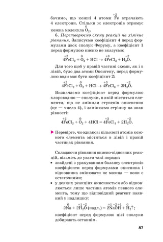 87
+2
бачимо, що кожні 4 атоми Fe втрачають
4 електрони. Стільки ж електронів отримує
0
кожна молекула O2.
6. Перетворюємо схему реакції на хімічне
рівняння. Записуємо коефіцієнт 4 перед фор
мулами двох сполук Феруму, а коефіцієнт 1
перед формулою кисню не вказуємо:
+2 0 +3 –2
4FeCl2 + O2 + HCl → 4FeCl3 + H2O.
Для того щоб у правій частині схеми, як і в
лівій, було два атоми Оксигену, перед форму
лою води має бути коефіцієнт 2:
+2 0 +3 –2
4FeCl2 + O2 + HCl → 4FeCl3 + 2H2O.
Визначаємо коефіцієнт перед формулою
хлороводню — сполуки, в якій містяться еле
менти, що не змінили ступенів окиснення
(це — число 4), і замінюємо стрілку на знак
рівності:
+2 0 +3 –2
4FeCl2 + O2 + 4HCl = 4FeCl3 + 2H2O.
Перевірте, чи однакові кількості атомів кож
ного елемента містяться в лівій і правій
частинах рівняння.
Складаючи рівняння окисно відновних реак
цій, візьміть до уваги такі поради:
• знайдені з урахуванням балансу електронів
коефіцієнти перед формулами окисника і
відновника змінювати не можна — вони є
остаточними;
• у деяких реакціях окиснюється або віднов
люється лише частина атомів певного еле
мента, тому що відповідний реагент наяв
ний у надлишку:
0 +1 –2 +1 –2 +1 0
2Na + 2H2O (надл.) = 2NaOH + H2↑;
коефіцієнт перед формулою цієї сполуки
добирають останнім.
 