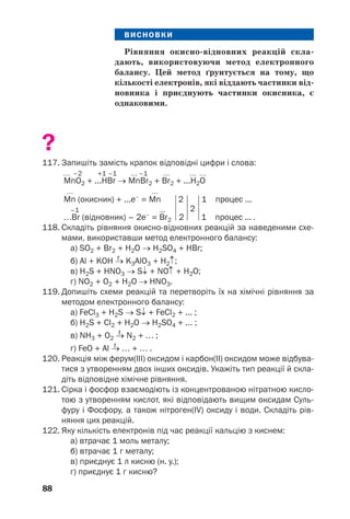 88
ВИСНОВКИ
Рівняння окисно відновних реакцій скла
дають, використовуючи метод електронного
балансу. Цей метод ґрунтується на тому, що
кількості електронів, які віддають частинки від
новника і приєднують частинки окисника, є
однаковими.
?
117. Запишіть замість крапок відповідні цифри і слова:
… –2 +1 –1 … –1 … … …
MnO2 + ...HВr → MnВr2 + Вr2 + ...H2O
… …
Mn (окисник) + ...e–
= Mn 2
2
1 процес ...
–1 ...
…Вr (відновник) – 2e–
= Вr2 2 1 процес ... .
118. Складіть рівняння окисно відновних реакцій за наведеними схе
мами, використавши метод електронного балансу:
а) SO2 + Br2 + H2O → H2SO4 + HBr;
t
б) Al + KOH → K3AlO3 + H2↑;
в) H2S + HNO3 → S↓ + NO↑ + H2O;
г) NO2 + O2 + H2O → HNO3.
119. Допишіть схеми реакцій та перетворіть їх на хімічні рівняння за
методом електронного балансу:
а) FeCl3 + H2S → S↓ + FeCl2 + ... ;
б) H2S + Cl2 + H2O → H2SO4 + ... ;
t
в) NH3 + O2 → N2 + … ;
t
г) FeO + Al → … + … .
120. Реакція між ферум(ІІІ) оксидом і карбон(ІІ) оксидом може відбува
тися з утворенням двох інших оксидів. Укажіть тип реакції й скла
діть відповідне хімічне рівняння.
121. Сірка і фосфор взаємодіють із концентрованою нітратною кисло
тою з утворенням кислот, які відповідають вищим оксидам Суль
фуру і Фосфору, а також нітроген(ІV) оксиду і води. Складіть рів
няння цих реакцій.
122. Яку кількість електронів під час реакції кальцію з киснем:
а) втрачає 1 моль металу;
б) втрачає 1 г металу;
в) приєднує 1 л кисню (н. у.);
г) приєднує 1 г кисню?
 