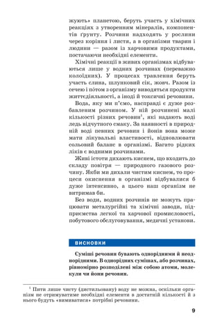 9
жують» планетою, беруть участь у хімічних
реакціях з утворенням мінералів, компонен
тів ґрунту. Розчини надходять у рослини
через коріння і листя, а в організми тварин і
людини — разом із харчовими продуктами,
постачаючи необхідні елементи.
Хімічні реакції в живих організмах відбува
ються лише у водних розчинах (переважно
колоїдних). У процесах травлення беруть
участь слина, шлунковий сік, жовч. Разом із
сечею і п¼том з організму виводяться продукти
життєдіяльності, а іноді й токсичні речовини.
Вода, яку ми п’ємо, насправді є дуже роз
бавленим розчином. У ній розчинені малі
кількості різних речовин1
, які надають воді
ледь відчутного смаку. За наявності в природ
ній воді певних речовин і йонів вона може
мати лікувальні властивості, відновлювати
сольовий баланс в організмі. Багато рідких
ліків є водними розчинами.
Живі істоти дихають киснем, що входить до
складу повітря — природного газового роз
чину. Якби ми дихали чистим киснем, то про
цеси окиснення в організмі відбувалися б
дуже інтенсивно, а цього наш організм не
витримав би.
Без води, водних розчинів не можуть пра
цювати металургійні та хімічні заводи, під
приємства легкої та харчової промисловості,
побутового обслуговування, медичні установи.
ВИСНОВКИ
Суміші речовин бувають однорідними й неод
норідними. В однорідних сумішах, або розчинах,
рівномірно розподілені між собою атоми, моле
кули чи йони речовин.
9
1
Пити лише чисту (дистильовану) воду не можна, оскільки орга
нізм не отримуватиме необхідні елементи в достатній кількості й з
нього будуть «вимиватися» потрібні речовини.
 