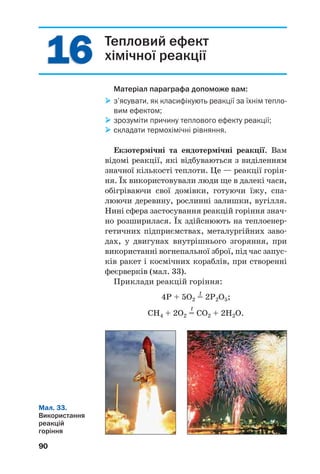 Мал. 33.
Використання
реакцій
горіння
90
Тепловий ефект
хімічної реакції
Матеріал параграфа допоможе вам:
з’ясувати, як класифікують реакції за їхнім тепло
вим ефектом;
зрозуміти причину теплового ефекту реакції;
складати термохімічні рівняння.
Екзотермічні та ендотермічні реакції. Вам
відомі реакції, які відбуваються з виділенням
значної кількості теплоти. Це — реакції горін
ня. Їх використовували люди ще в далекі часи,
обігріваючи свої домівки, готуючи їжу, спа
люючи деревину, рослинні залишки, вугілля.
Нині сфера застосування реакцій горіння знач
но розширилася. Їх здійснюють на теплоенер
гетичних підприємствах, металургійних заво
дах, у двигунах внутрішнього згоряння, при
використанні вогнепальної зброї, під час запус
ків ракет і космічних кораблів, при створенні
феєрверків (мал. 33).
Приклади реакцій горіння:
t
4P + 5O2 = 2P2O5;
t
CH4 + 2O2 = CO2 + 2H2O.
1616
 