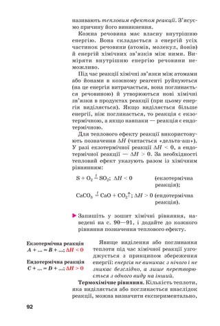 92
називають тепловим ефектом реакції. З’ясує
мо причину його виникнення.
Кожна речовина має власну внутрішню
енергію. Вона складається з енергій усіх
частинок речовини (атомів, молекул, йонів)
й енергій хімічних зв’язків між ними. Ви
міряти внутрішню енергію речовини не
можливо.
Під час реакції хімічні зв’язки між атомами
або йонами в кожному реагенті руйнуються
(на це енергія витрачається, вона поглинаєть
ся речовиною) й утворюються нові хімічні
зв’язки в продуктах реакції (при цьому енер
гія виділяється). Якщо виділяється більше
енергії, ніж поглинається, то реакція є екзо
термічною, а якщо навпаки — реакція є ендо
термічною.
Для теплового ефекту реакції використову
ють позначення ΔН (читається «дельта аш»).
У разі екзотермічної реакції ΔН < 0, а ендо
термічної реакції — ΔН > 0. За необхідності
тепловий ефект указують разом із хімічним
рівнянням:
t
S + O2 = SO2; ΔН < 0 (екзотермічна
реакція);
t
CaCO3 = CaO + CO2↑; ΔН > 0 (ендотермічна
реакція).
Запишіть у зошит хімічні рівняння, на
ведені на с. 90—91, і додайте до кожного
рівняння позначення теплового ефекту.
Явище виділення або поглинання
теплоти під час хімічної реакції узго
джується з принципом збереження
енергії: енергія не виникає з нічого і не
зникає безслідно, а лише перетворю
ється з одного виду на інший.
Термохімічне рівняння. Кількість теплоти,
яка виділяється або поглинається внаслідок
реакції, можна визначити експериментально,
Екзотермічна реакція
A + ... = B + ...; ΔH < 0
Ендотермічна реакція
С + ... = D + ...; ΔH > 0
 