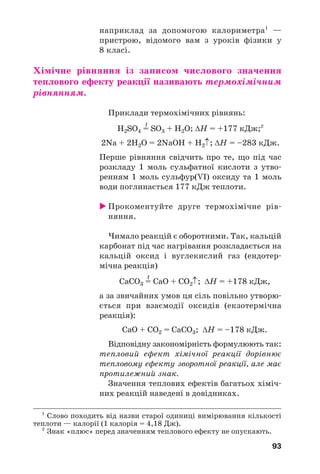 93
1
Слово походить від назви старої одиниці вимірювання кількості
теплоти — калорії (1 калорія = 4,18 Дж).
2
Знак «плюс» перед значенням теплового ефекту не опускають.
наприклад за допомогою калориметра1
—
пристрою, відомого вам з уроків фізики у
8 класі.
Хімічне рівняння із записом числового значення
теплового ефекту реакції називають термохімічним
рівнянням.
Приклади термохімічних рівнянь:
t
H2SO4 = SO3 + H2O; ΔН = +177 кДж;2
2Na + 2H2O = 2NaOH + H2↑; ΔН = –283 кДж.
Перше рівняння свідчить про те, що під час
розкладу 1 моль сульфатної кислоти з утво
ренням 1 моль сульфур(VІ) оксиду та 1 моль
води поглинається 177 кДж теплоти.
Прокоментуйте друге термохімічне рів
няння.
Чимало реакцій є оборотними. Так, кальцій
карбонат під час нагрівання розкладається на
кальцій оксид і вуглекислий газ (ендотер
мічна реакція)
t
CaCO3 = CaO + CO2↑; ΔН = +178 кДж,
а за звичайних умов ця сіль повільно утворю
ється при взаємодії оксидів (екзотермічна
реакція):
CaO + CO2 = CaCO3; ΔН = –178 кДж.
Відповідну закономірність формулюють так:
тепловий ефект хімічної реакції дорівнює
тепловому ефекту зворотної реакції, але має
протилежний знак.
Значення теплових ефектів багатьох хіміч
них реакцій наведені в довідниках.
 