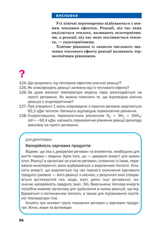 94
ВИСНОВКИ
Усі хімічні перетворення відбуваються з пев
ним тепловим ефектом. Реакції, під час яких
виділяється теплота, називають екзотермічни
ми, а реакції, під час яких поглинається тепло
та, — ендотермічними.
Хімічне рівняння із записом числового зна
чення теплового ефекту реакції називають тер
мохімічним рівнянням.
?
124. Що розуміють під тепловим ефектом хімічної реакції?
125. Як класифікують реакції залежно від їх теплового ефекту?
126. За дуже високої температури водяна пара розкладається на
прості речовини. Як можна пояснити те, що відповідна хімічна
реакція є ендотермічною?
127. При утворенні 1 моль хлороводню з простих речовин виділяється
92,2 кДж теплоти. Напишіть відповідне термохімічне рівняння.
128. Скориставшись термохімічним рівнянням N2 + 3H2 = 2NH3;
ΔН = –92,4 кДж, напишіть термохімічне рівняння реакції розкладу
амоніаку на прості речовини.
ДЛЯ ДОПИТЛИВИХ
Калорійність харчових продуктів
Відомо, що їжа є джерелом речовин та елементів, необхідних для
життя тварин і людини. Крім того, це — джерело енергії для живих
істот. Реакції в організмі за участю речовин, спожитих із їжею, пере
важно екзотермічні; вони відбуваються з виділенням теплоти. Кіль
кість енергії, що виділяється під час повного окиснення харчового
продукту (умовно — його реакції з киснем, у результаті якої утворю
ються вуглекислий газ, вода, азот, деякі інші речовини), ви
значає калорійність продукту (мал. 34). Вивільнена теплова енергія
потрібна живому організму для здійснення в ньому реакцій, що від
буваються з поглинанням теплоти, а також для підтримання постій
ної температури тіла.
Існують три основні групи поживних речовин у харчових продук
тах: білки, жири та вуглеводи.
 