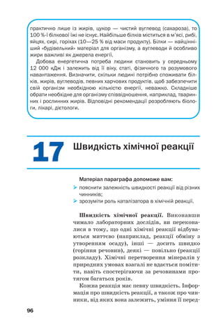 1717
96
практично лише із жирів, цукор — чистий вуглевод (сахароза), то
100 % ї білкової їжі не існує. Найбільше білків міститься в м’ясі, рибі,
яйцях, сирі, горіхах (10—25 % від маси продукту). Білки — найцінні
ший «будівельний» матеріал для організму, а вуглеводи й особливо
жири важливі як джерела енергії.
Добова енергетична потреба людини становить у середньому
12 000 кДж і залежить від її віку, статі, фізичного та розумового
навантаження. Визначити, скільки людині потрібно споживати біл
ків, жирів, вуглеводів, певних харчових продуктів, щоб забезпечити
свій організм необхідною кількістю енергії, неважко. Складніше
обрати необхідне для організму співвідношення, наприклад, тварин
них і рослинних жирів. Відповідні рекомендації розробляють біоло
ги, лікарі, дієтологи.
Швидкість хімічної реакції
Матеріал параграфа допоможе вам:
пояснити залежність швидкості реакції від різних
чинників;
зрозуміти роль каталізатора в хімічній реакції.
Швидкість хімічної реакції. Виконавши
чимало лабораторних дослідів, ви перекона
лися в тому, що одні хімічні реакції відбува
ються миттєво (наприклад, реакції обміну з
утворенням осаду), інші — досить швидко
(горіння речовин), деякі — повільно (реакції
розкладу). Хімічні перетворення мінералів у
природних умовах взагалі не вдається поміти
ти, навіть спостерігаючи за речовинами про
тягом багатьох років.
Кожна реакція має певну швидкість. Інфор
мація про швидкість реакції, а також про чин
ники, від яких вона залежить, уміння її перед
 