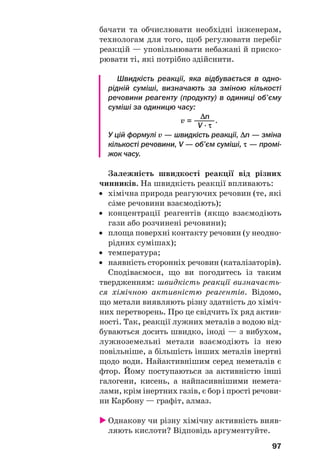 97
бачати та обчислювати необхідні інженерам,
технологам для того, щоб регулювати перебіг
реакцій — уповільнювати небажані й приско
рювати ті, які потрібно здійснити.
Швидкість реакції, яка відбувається в одно
рідній суміші, визначають за зміною кількості
речовини реагенту (продукту) в одиниці об’єму
суміші за одиницю часу:
Δn
v = ———.
V · τ
У цій формулі v — швидкість реакції, Δn — зміна
кількості речовини, V — об’єм суміші, τ — промі
жок часу.
Залежність швидкості реакції від різних
чинників. На швидкість реакції впливають:
• хімічна природа реагуючих речовин (те, які
сŽме речовини взаємодіють);
• концентрації реагентів (якщо взаємодіють
гази або розчинені речовини);
• площа поверхні контакту речовин (у неодно
рідних сумішах);
• температура;
• наявність сторонніх речовин (каталізаторів).
Сподіваємося, що ви погодитесь із таким
твердженням: швидкість реакції визначаєть
ся хімічною активністю реагентів. Відомо,
що метали виявляють різну здатність до хіміч
них перетворень. Про це свідчить їх ряд актив
ності. Так, реакції лужних металів з водою від
буваються досить швидко, іноді — з вибухом,
лужноземельні метали взаємодіють із нею
повільніше, а більшість інших металів інертні
щодо води. Найактивнішим серед неметалів є
фтор. Йому поступаються за активністю інші
галогени, кисень, а найпасивнішими немета
лами, крім інертних газів, є бор і прості речови
ни Карбону — графіт, алмаз.
Однакову чи різну хімічну активність вияв
ляють кислоти? Відповідь аргументуйте.
 