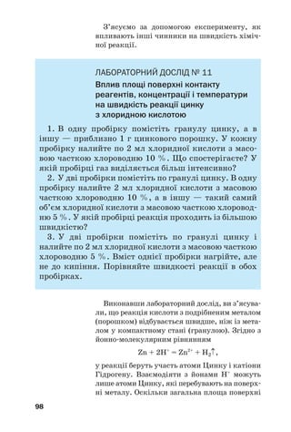 98
З’ясуємо за допомогою експерименту, як
впливають інші чинники на швидкість хіміч
ної реакції.
ЛАБОРАТОРНИЙ ДОСЛІД № 11
Вплив площі поверхні контакту
реагентів, концентрації і температури
на швидкість реакції цинку
з хлоридною кислотою
1. В одну пробірку помістіть гранулу цинку, а в
іншу — приблизно 1 г цинкового порошку. У кожну
пробірку налийте по 2 мл хлоридної кислоти з масо
вою часткою хлороводню 10 %. Що спостерігаєте? У
якій пробірці газ виділяється більш інтенсивно?
2. У дві пробірки помістіть по гранулі цинку. В одну
пробірку налийте 2 мл хлоридної кислоти з масовою
часткою хлороводню 10 %, а в іншу — такий самий
об’єм хлоридної кислоти з масовою часткою хлоровод
ню 5 %. У якій пробірці реакція проходить із більшою
швидкістю?
3. У дві пробірки помістіть по гранулі цинку і
налийте по 2 мл хлоридної кислоти з масовою часткою
хлороводню 5 %. Вміст однієї пробірки нагрійте, але
не до кипіння. Порівняйте швидкості реакції в обох
пробірках.
Виконавши лабораторний дослід, ви з’ясува
ли, що реакція кислоти з подрібненим металом
(порошком) відбувається швидше, ніж із мета
лом у компактному стані (гранулою). Згідно з
йонно молекулярним рівнянням
Zn + 2H+
= Zn2+
+ H2↑,
у реакції беруть участь атоми Цинку і катіони
Гідрогену. Взаємодіяти з йонами Н+
можуть
лише атоми Цинку, які перебувають на поверх
ні металу. Оскільки загальна площа поверхні
 