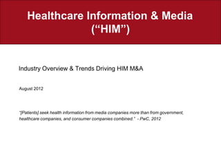 Healthcare Information & Media
                (“HIM”)


Industry Overview & Trends Driving HIM M&A


August 2012




“[Patients] seek health information from media companies more than from government,
healthcare companies, and consumer companies combined.” - PwC, 2012
 