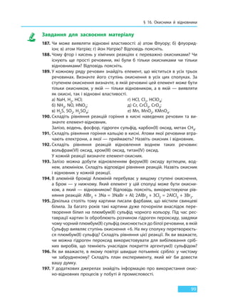 § 16. Окисники й відновники
99
Завдання для засвоєння матеріалу
187. Чи може виявляти відновні властивості: а) атом Флуору; б) флуорид-
іон; в) атом Натрію; г) йон Натрію? Відповідь поясніть.
188. Чому фтор і кисень у хімічних реакціях є переважно окисниками? Чи
існують ще прості речовини, які були б тільки окисниками чи тільки
відновниками? Відповідь поясніть.
189. У кожному ряду речовин знайдіть елемент, що міститься в усіх трьох
речовинах. Визначте його ступінь окиснення в усіх цих сполуках. За
ступенем окиснення визначте, в якій речовині цей елемент може бути
тільки окисником, у якій — тільки відновником, а в якій — виявляти
як окисні, так і відновні властивості.
a) NaH, H2, HCl; г) HCl, Cl2, HClO4;
б) NH3, NO, HNO3; д) Cr, CrCl3, CrO3;
в) H2S, SO2, H2SO4; e) Mn, MnO2, KMnO4.
190. Складіть рівняння реакцій горіння в кисні наведених речовин та ви-
значте елемент-відновник.
Залізо, водень, фосфор, гідроген сульфід, карбон(II) оксид, метан CH4.
191. Складіть рівняння горіння кальцію в кисні. Атоми якої речовини втра-
чають електрони, а якої — приймають? Назвіть окисник і відновник.
192. Складіть рівняння реакцій відновлення воднем таких речовин:
вольфрам(VI) оксид, хром(III) оксид, титан(IV) оксид.
У кожній реакції визначте елемент-окисник.
193. Залізо можна добути відновленням ферум(III) оксиду вуглецем, вод-
нем, алюмінієм. Складіть відповідні рівняння реакцій. Назвіть окисник
і відновник у кожній реакції.
194. В алюміній броміді Алюміній перебуває у вищому ступені окиснення,
а  Бром — у нижчому. Який елемент у цій сполуці може бути окисни-
ком, а який — відновником? Відповідь поясніть, використовуючи рів-
няння реакцій: АlВr3 + 3Na = 3NaBr + Al; 2АlВr3 + 3Cl2 = 2AlCl3 + 3Br2.
195. Декілька століть тому картини писали фарбами, що містили свинцеві
білила. За багато років такі картини дуже почорніли внаслідок пере-
творення білил на плюмбум(ІІ) сульфід чорного кольору. Під час рес-
таврації картин їх оброблюють розчином гідроген пероксиду, завдяки
чому чорний плюмбум(ІІ) сульфід окиснюється до білої речовини, в якій
Сульфур виявляє ступінь окиснення +6. На яку сполуку перетворюєть-
ся плюмбум(ІІ) сульфід? Складіть рівняння цієї реакції. Як ви вважаєте,
чи можна гідроген пероксид використовувати для вибілювання сріб-
них виробів, що темніють унаслідок покриття аргентум(І) сульфідом?
196. Як ви вважаєте, в якому повітрі швидше потьмяніє срібло: у чистому
чи забрудненому? Складіть план експерименту, який міг би довести
вашу думку.
197. У додаткових джерелах знайдіть інформацію про використання окис-
но-відновних процесів у побуті й промисловості.
Право для безоплатного розміщення підручника в мережі Інтернет має
Міністерство освіти і науки України http://mon.gov.ua/ та Інститут модернізації змісту освіти https://imzo.gov.ua
 