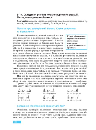 100
§ 17. Складання рівнянь окисно-відновних реакцій.
Метод електронного балансу
Пригадайте: молекули наведених простих речовин є двохатомними: водень H2,
азот N2, кисень O2, фтор F2, хлор Cl2, бром Br2 та йод I2.
Поняття про електронний баланс. Схеми окиснення
та  відновлення
Рівняння окисно-відновних реакцій, які ми
вже розглянули в попередніх параграфах, ви-
глядають досить звично: і в реагентах, і в про-
дуктах реакції записано не більше двох формул
речовин. Але часто трапляються рівняння реак-
цій, де і в реагентах, і в продуктах записано
по три чи більше формул. Дібрати коефіцієнти
для таких рівнянь досить складно. Тому в цих випадках складають
так званий електронний баланс. У 9 класі ми розглянемо складання
електронного балансу для простих окисно-відновних реакцій, але
в подальшому вам може знадобитися дібрати коефіцієнти в складні-
ших рівняннях, а зробити це без електронного балансу буде складно.
Важливим етапом під час складання електронного балансу є запис
схем процесів окиснення й відновлення. Такі схеми вам уже знайомі
з двох попередніх параграфів, а зі схемами утворення йонів ви озна-
йомилися у 8 класі. Але хотілося б акцентувати увагу на їх складанні.
Під час їх складання необхідно пам’ятати, що електрон має не-
гативний заряд –1: для підвищення ступеня окиснення атом має
віддати електрони (негативні заряди), а для зниження — прийняти.
Проаналізуйте схеми окиснення та відновлення елементів і звер-
ніть увагу, що сумарний заряд в обох частинах цих схем однаковий:
Al Al
0 3
3− →−
+
e
0 – 3 · (–1) = +3
S S
−
−
− →
2 0
2e
–2 – 2 · (–1) = 0
N N
+
−
+
− →
4 5
e
+4 – 1 · (–1) = +5
O O
0 2
2+ →−
−
e
0 + 2 · (–1) = –2
N N
+
−
+
+ →
3 2
e
+3 + 1 · (–1) = +2
S S
+
−
−
+ →
6 2
8e
+6 + 8 · (–1) = –2
Складання електронного балансу для ОВР
Основний принцип складання електронного балансу полягає
в тому, що в окисно-відновних реакціях електрони переходять від
одного атома до іншого, тому число електронів, відданих відновни-
ком, має дорівнювати числу електронів, прийнятих окисником.
У разі підвищення
ступеня окиснення
атом віддає
електрони;
у разі зниження —
приймає.
Право для безоплатного розміщення підручника в мережі Інтернет має
Міністерство освіти і науки України http://mon.gov.ua/ та Інститут модернізації змісту освіти https://imzo.gov.ua
 