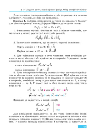 § 17. Складання рівнянь окисно-відновних реакцій. Метод електронного балансу
101
Для складання електронного балансу слід дотримуватися певного
алгоритму. Розгляньмо його на прикладах.
Приклад 1. Доберіть коефіцієнти методом електронного балансу
для рівняння реакції взаємодії ферум(III) оксиду з чадним газом:
Fe2O3 + CO → Fe + CO2
1. Визначаємо ступені окиснення всіх хімічних елементів, що
містяться у складі реагентів і продуктів реакції:
Fe O C O Fe C O
+ − + − + −
+ → +
3
2
2
3
2 2 0 4 2
2
2. Визначаємо елементи, що змінюють ступені окиснення:
Ферум змінює з +3 на 0: Fe Fe
+
→
3 0
Карбон змінює з +2 на +4: C C
+ +
→
2 4
3. Для зрівняння зарядів в обох частинах схем необхідно до-
писати число відданих або прийнятих електронів. Отримуємо схеми
окиснення та відновлення:
схема відновлення: Fe Fe
+
−
+ →
3 0
3e
схема окиснення: C C
+
−
+
− →
2 4
2e
4. Суть електронного балансу полягає в тому, що число прийня-
тих та відданих електронів має бути однаковим. Щоб зрівняти число
прийнятих (у нашому випадку 3) та відданих (у нашому випадку 2)
електронів, необхідно схему відновлення помножити на 2, а схему
окиснення — на 3. У цьому разі в обох схемах число електронів
буде по 6:
( )Fe Fe
+
−
+ → ⋅
3 0
3e 2 або 2Fe
+
+
3
6e−
→ 2Fe
0
( )C C
+
−
+
− → ⋅
2 4
2e 3 або 3C
+
−
2
6e−
→ 3 C
+4
Зазвичай це записують у такий спосіб:
Fe Fe
+
−
+ →
3 0
3e × 2
C C
+
−
+
− →
2 4
2e × 3
Для визначення коефіцієнтів, на які треба помножити схеми
окиснення та відновлення, можна також використати значення най-
меншого спільного кратного (НСК) для числа електронів в обох схе-
мах. У нашому випадку приймається 3 електрони, а віддається 2.
Право для безоплатного розміщення підручника в мережі Інтернет має
Міністерство освіти і науки України http://mon.gov.ua/ та Інститут модернізації змісту освіти https://imzo.gov.ua
 