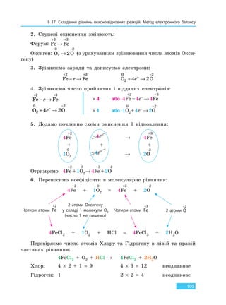 § 17. Складання рівнянь окисно-відновних реакцій. Метод електронного балансу
105
2. Ступені окиснення змінюють:
Ферум: Fe Fe
+ +
→
2 3
Оксиген: O O
0
2
2
2→
−
(з урахуванням зрівнювання числа атомів Окси-
гену)
3. Зрівнюємо заряди та дописуємо електрони:
Fe Fe
+ +
− →
2 3
e O O
0
2
2
4 2+ →−
−
e
4. Зрівнюємо число прийнятих і відданих електронів:
Fe Fe
+ +
− →
2 3
e × 4 або 4Fe
+2
–4e– →4Fe
+3
O O
0
2
2
4 2+ →−
−
e × 1 або 1O
0
2+4e– →2O
–2
5. Додамо почленно схеми окиснення й відновлення:
4Fe
+2
–4e–
→ 4Fe
+3
+ + +
1O
0
2
+4e–
→ 2O
–2
Отримуємо 4Fe
+2
+1O
0
2→4Fe
+3
+2O
–2
6. Переносимо коефіцієнти в молекулярне рівняння:
2 атоми Оксигену
у складі 1 молекули O2
(число 1 не пишемо)
2 атоми O
−2
Чотири атоми Fe
+2
Чотири атоми Fe
+3
4Fe
+2
+ 1O
0
2 = 4Fe
+3
+ 2O
–2
4FeCl2 + 1O2 + HCl = 4FeCl3 + 2H2O
Перевіряємо число атомів Хлору та Гідрогену в лівій та правій
частинах рівняння:
4FeCl2 + O2 + HCl → 4FeCl3 + 2H2O
Хлор: 4 × 2 + 1 = 9 4 × 3 = 12 неоднакове
Гідроген: 1 2 × 2 = 4 неоднакове
Право для безоплатного розміщення підручника в мережі Інтернет має
Міністерство освіти і науки України http://mon.gov.ua/ та Інститут модернізації змісту освіти https://imzo.gov.ua
 
