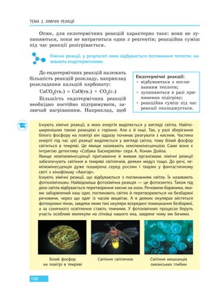 ТЕМА 2. ХІМІЧНІ РЕАКЦІЇ
108
Отже, для екзотермічних реакцій характерно таке: вони не зу-
пиняються, поки не витратиться один з реагентів; реакційна суміш
під час реакції розігрівається.
Хімічні реакції, у результаті яких відбувається поглинання теплоти, на-
зивають ендотермічними.
До ендотермічних реакцій належать
більшість реакцій розкладу, наприклад
розкладання кальцій карбонату:
CaCO3(тв.) = CaO(тв.) + CO2(г.)
Більшість ендотермічних реакцій
необхідно постійно підтримувати, за-
звичай нагріванням. Наприклад, щоб
Ендотермічні реакції:
• відбуваються з погли-
нанням теплоти;
• зупиняються в разі при-
пинення підігріву;
• реакційна суміш під час
реакції охолоджується.
Існують хімічні реакції, в яких енергія виділяється у вигляді світла. Найпо-
ширенішою такою реакцією є горіння. Але є й інші. Так, у разі зберігання
білого фосфору на повітрі він одразу починає реагувати з киснем. Частина
енергії під час цієї реакції виділяється у вигляді світла, тому білий фосфор
світиться в темряві. Це явище називають хемілюмінесценцією. Саме воно є
інтригою детективу «Собака Баскервілів» сера А. Конан Дойла.
Явище хемілюмінесценції притаманне й живим організмам: хімічні реакції
забезпечують світіння в темряві світлячків, деяких медуз тощо. До речі, хе-
мілюмінесценція дуже поширена серед рослин і тварин у фантастичному
світі з кінофільму «Аватар».
Існують хімічні реакції, що відбуваються з поглинанням світла. Їх називають
фотохімічними. Найвідоміша фотохімічна реакція — це фотосинтез. Також під
дією світла відбувається перетворення кисню на озон. Речовини-барвники, яки-
ми забарвлений наш одяг, поглинають світло й перетворюються на безбарвні
речовини, через що одяг із часом вицвітає. А в деяких окулярах містяться
фотохромні лінзи, завдяки яким такі окуляри всередині помешкання безбарвні,
а за сонячного освітлення стають темними. У фотохімічних процесах беруть
участь особливі молекули на сітківці нашого ока, завдяки чому ми бачимо.
Білий фосфор
на повітрі в темряві
Світіння світлячків Світіння мешканців
океанських глибин
Право для безоплатного розміщення підручника в мережі Інтернет має
Міністерство освіти і науки України http://mon.gov.ua/ та Інститут модернізації змісту освіти https://imzo.gov.ua
 