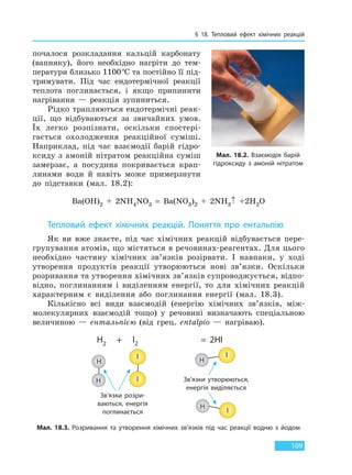 § 18. Тепловий ефект хімічних реакцій
109
почалося розкладання кальцій карбонату
(вапняку), його необхідно нагріти до тем-
ператури близько 1100°С та постійно її під-
тримувати. Під час ендотермічної реакції
теплота поглинається, і якщо припинити
нагрівання — реакція зупиниться.
Рідко трапляються ендотермічні реак-
ції, що відбуваються за звичайних умов.
Їх легко розпізнати, оскільки спостері-
гається охолодження реакційної суміші.
Наприклад, під час взаємодії барій гідро-
ксиду з амоній нітратом реакційна суміш
замерзає, а посудина покривається крап-
линами води й навіть може примерзнути
до підставки (мал. 18.2):
Ba(OH)2 + 2NH4NO3 = Ba(NO3)2 + 2NH3↑ +2H2O
Тепловий ефект хімічних реакцій. Поняття про ентальпію
Як ви вже знаєте, під час хімічних реакцій відбувається пере-
групування атомів, що містяться в речовинах-реагентах. Для цього
необхідно частину хімічних зв’язків розірвати. І навпаки, у ході
утворення продуктів реакції утворюються нові зв’язки. Оскільки
розривання та утворення хімічних зв’язків супроводжується, відпо-
відно, поглинанням і виділенням енергії, то для хімічних реакцій
характерним є виділення або поглинання енергії (мал. 18.3).
Кількісно всі види взаємодій (енергію хімічних зв’язків, між-
молекулярних взаємодій тощо) у речовині визначають спеціальною
величиною — ентальпією (від грец. entalpio — нагріваю).
Мал. 18.2. Взаємодія барій
гідроксиду з амоній нітратом
H2  +   I2 =  2HI
H
I I
I
IH
H
H
Зв’язки розри-
ваються, енергія
поглинається
Зв’язки утворюються,
енергія виділяється
Мал. 18.3. Розривання та утворення хімічних зв’язків під час реакції водню з йодом
Право для безоплатного розміщення підручника в мережі Інтернет має
Міністерство освіти і науки України http://mon.gov.ua/ та Інститут модернізації змісту освіти https://imzo.gov.ua
 