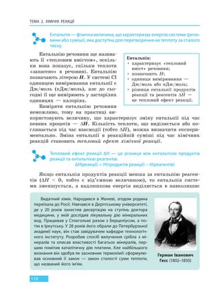 ТЕМА 2. ХІМІЧНІ РЕАКЦІЇ
110
Ентальпія — фізична величина, що характеризує енергію системи (речо-
вини або суміші), яка доступна для перетворення на теплоту за сталого
тиску.
Ентальпію речовини ще назива-
ють її «тепловим вмістом», оскіль-
ки вона показує, скільки теплоти
«запасено» в речовині. Ентальпію
позначають літерою H. У системі СІ
одиницею вимірювання ентальпії є
Дж/моль (кДж/моль), але до сьо-
годні її ще вимірюють у застарілих
одиницях — калоріях.
Виміряти ентальпію речовини
неможливо, тому на практиці ви-
користовують величину, що характеризує зміну ентальпії під час
певних процесів — ∆H. Кількість теплоти, що виділяється або по-
глинається під час взаємодії (тобто ∆H), можна визначити експери-
ментально. Зміна ентальпії в реакційній суміші під час хімічних
реакцій становить тепловий ефект хімічної реакції.
Тепловий ефект реакції ∆H — це різниця між ентальпією продуктів
реакції та ентальпією реагентів:
∆H(реакції) = H(продуктів реакції) – H(реагентів)
Якщо ентальпія продуктів реакції менша за ентальпію реаген-
тів (∆H < 0, тобто є від’ємною величиною), то ентальпія систе-
ми зменшується, а надлишкова енергія виділяється в навколишнє
Ентальпія:
• характеризує «тепловий
вміст» речовини;
• позначають H;
• одиниця вимірювання —
Дж/моль або кДж/моль;
• різниця ентальпії продуктів
реакції та реагентів ∆H —
це тепловий ефект реакції.
Видатний хімік. Народився в Женеві, згодом родина
переїхала до Росії. Навчався в Дерптському університеті,
де у 20  років захистив дисертацію на ступінь доктора
медицини, у  якій дослідив лікувальну дію мінеральних
вод. Працював у Стокгольмі разом з Берцеліусом, а по-
тім в Іркутську. У 28 років його обрали до Петербурзької
академії наук, він став завідувачем кафедри технологіч-
ного інституту. Розробив спосіб вилучення срібла з мі-
нералів та описав властивості багатьох мінералів, пер-
шим помітив каталітичну дію платини. Але найбільшого
визнання він здобув як засновник термохімії: сформулю-
вав основний її закон — закон сталості суми теплоти,
що названий його ім’ям.
Герман Іванович
Гесс (1802–1850)
Право для безоплатного розміщення підручника в мережі Інтернет має
Міністерство освіти і науки України http://mon.gov.ua/ та Інститут модернізації змісту освіти https://imzo.gov.ua
 