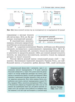 § 18. Тепловий ефект хімічних реакцій
111
середовище у вигляді теплоти
або світла (мал. 18.4, а). Це від-
повідає екзотермічній реакції.
В ендотермічних реакціях,
навпаки, ентальпія продуктів ре-
акції більша за ентальпію реаген-
тів (∆H > 0, є додатною величиною). Енергія, необхідна для збільшення
ентальпії, поглинається з навколишнього середовища (мал. 18.4, б).
Яким буде значення ∆H, залежить тільки від енергетичного запа-
су реагентів та продуктів реакції, тобто для кожної реакції кількість
теплоти, що виділиться (поглинеться), залежить тільки від природи
речовин та їхньої кількості.
Теплові ефекти реакцій вивчає спеціальний розділ хімії — тер-
мохімія. Засновником термохімії вважають Германа Гесса, але най-
більший внесок у її розвиток зробив Джозая Гіббс, який застосував
• Екзотермічні реакції:
∆H < 0 — теплота виділяється.
• Ендотермічні реакції:
∆H > 0 — теплота поглинається.
Мал. 18.4. Зміна ентальпії системи під час екзотермічної (а) та ендотермічної (б) реакцій
а б
Американський фізико-хімік і математик, один із за-
сновників хімічної термодинаміки. У 19 років закінчив
Єльський університет, а через п’ять років захистив дисер-
тацію й на посаді професора викладав там латину, мате-
матику й математичну фізику. Основні дослідження Гіббса
пов’язані з вивченням теплових процесів у хімії, де він до-
сяг видатних результатів. Його ім’ям названо багато роз-
роблених ним понять хімічної термодинаміки: енергія Гіб-
бса, парадокс Гіббса, канонічне розподілення Гіббса тощо.
У 40 років його обрали до Академії наук США, хоча на той
момент він опублікував лише три, але дійсно важливі, на-
укові статті. До сьогодні в його роботах не знайдено жод-
ної помилки, а всі його ідеї застосовують у сучасній науці.
Джозая Уіллард
Гіббс (1839–1903)
Ентальпія,H
Ентальпія,H
∆H  =  H2  –  H1∆H  =  H2  –  H1
Реагенти, H1
Реагенти, H1Продукти
реакції, H2
Продукти
реакції, H2
∆H  <  0 ∆H  >  0
ТеплотаТеплота
Право для безоплатного розміщення підручника в мережі Інтернет має
Міністерство освіти і науки України http://mon.gov.ua/ та Інститут модернізації змісту освіти https://imzo.gov.ua
 