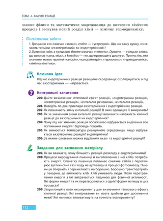 ТЕМА 2. ХІМІЧНІ РЕАКЦІЇ
112
закони фізики та математичне моделювання до вивчення хімічних
процесів і заснував новий розділ хімії — хімічну термодинаміку.
Лінгвістична задача
1. Грецькою exo означає «ззовні», endon — «усередині». Що, на вашу думку, озна-
чають терміни «екзотермічний» та «ендотермічний»?
2. Латиною calor, а грецькою therme означає «теплота». Dynamis — грецьке слово,
що означає «сила, міць», а kinetikos — «те, що призводить до руху». Припустіть, яке
значення мають терміни «калорія», «калориметрія», «термометр», «термодинаміка»,
«хімічна кінетика».
Ключова ідея
Під час ендотермічних реакцій реакційне середовище охолоджується, а під
час екзотермічних — нагрівається.
Контрольні запитання
200.Дайте визначення: «тепловий ефект реакції», «ендотермічна реакція»,
«екзотермічна реакція», «ентальпія речовини», «ентальпія реакції».
201. Наведіть по два приклади екзотермічних і ендотермічних реакцій.
202. Як позначають зміну ентальпії реакції? В яких одиницях її вимірюють?
203. Як за значенням зміни ентальпії реакції визначити належність хімічної
реакції до екзотермічної чи ендотермічної?
204. Чому під час хімічних реакцій обов’язково відбувається виділення або
поглинання енергії? Відповідь поясніть.
205. Як змінюється температура реакційного середовища, якщо відбува-
ється екзотермічна реакція? ендотермічна?
206. За якими ознаками можна відрізнити екзо- та ендотермічні реакції?
Завдання для засвоєння матеріалу
207. Як ви вважаєте, чому більшість реакцій розкладу є ендотермічними?
208.Процеси вирощування пшениці й виготовлення з неї хліба потребу-
ють енергії. Спочатку пшениця поглинає сонячне світло і перетво-
рює вуглекислий газ і воду на вуглеводи в процесі фотосинтезу. Пше-
ницю збирають і перемелюють на борошно. Борошно транспортують
у  пекарню, де випікають хліб. Хліб уживають люди. Після перетрав-
лення енергія з їжі витрачається людиною для фізичної активності.
Які форми енергії та як перетворюються з однієї форми на іншу в цих
процесах?
209. Запропонуйте план експерименту для визначення теплового ефекту
хімічної реакції. Які вимірювання ви маєте зробити для досягнення
мети? Які чинники впливатимуть на точність експерименту?
Право для безоплатного розміщення підручника в мережі Інтернет має
Міністерство освіти і науки України http://mon.gov.ua/ та Інститут модернізації змісту освіти https://imzo.gov.ua
 