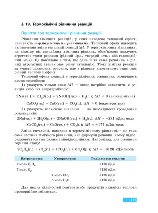 113
§ 19. Термохімічні рівняння реакцій
Поняття про термохімічні рівняння реакцій
Рівняння хімічних реакцій, у яких наведено тепловий ефект,
називають термохімічними рівняннями. Тепловий ефект наводять
як значення зміни ентальпії реакції ∆H. У термохімічних рівняннях,
на відміну від звичайних хімічних рівнянь, обов’язково вказують
агрегатні стани речовин (рідкий «р.», твердий «тв.» або газоподіб-
ний «г.»). Це пов’язане з тим, що одна й та сама речовина в різ-
них агрегатних станах має різну ентальпію. Тому хімічна реакція
за участі однакових речовин, але в різному агрегатному стані має
різний тепловий ефект.
Тепловий ефект реакції в термохімічних рівняннях позначають
двома способами:
1) указують тільки знак ∆H — якщо потрібно зазначити, є ре-
акція екзо- чи ендотермічною:
2Na(тв.) + 2H2O(р.) = 2NaOH(тв.) + H2(г.); ∆H < 0 (екзотермічна)
CaCO3(тв.) = CaO(тв.) + CO2(г.); ∆H > 0 (ендотермічна)
2) указують кількісне значення — за необхідності проведення
розрахунків:
2Na(тв.) + 2H2O(р.) = 2NaOH(тв.) + H2(г.); ∆H = –281 кДж/моль
CaCO3(тв.) = CaO(тв.) + CO2(г.); ∆H = +177 кДж/моль
Зміна ентальпії, наведена в термохімічному рівнянні,— це така
сама частина хімічного рівняння, як і формули речовин, і тому підпо-
рядковується тим самим співвідношенням. Наприклад, для рівняння
горіння етану:
2C2H6(г.) + 7O2(г.) = 4CO2(г.) + 6H2O(р.); ∆H = –3120 кДж/моль
Витрачається: Утворюється: Виділяється теплоти:
2 моль С2Н6 3120 кДж
7 моль О2 3120 кДж
4 моль СО2 3120 кДж
6 моль Н2О 3120 кДж
Для інших кількостей реагентів або продуктів кількість теплоти
пропорційно зміниться.
Право для безоплатного розміщення підручника в мережі Інтернет має
Міністерство освіти і науки України http://mon.gov.ua/ та Інститут модернізації змісту освіти https://imzo.gov.ua
 