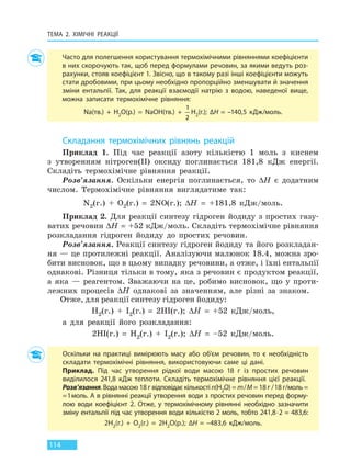 ТЕМА 2. ХІМІЧНІ РЕАКЦІЇ
114
Часто для полегшення користування термохімічними рівняннями коефіцієнти
в них скорочують так, щоб перед формулами речовин, за якими ведуть роз-
рахунки, стояв коефіцієнт 1. Звісно, що в такому разі інші коефіцієнти можуть
стати дробовими, при цьому необхідно пропорційно зменшувати й значення
зміни ентальпії. Так, для реакції взаємодії натрію з водою, наведеної вище,
можна записати термохімічне рівняння:
Na(тв.)  +  H2O(р.)  =  NaOH(тв.)  + 
1
2
H2(г.); ∆H  =  –140,5 кДж/моль.
Складання термохімічних рівнянь реакцій
Приклад 1. Під час реакції азоту кількістю 1 моль з киснем
з утворенням нітроген(II) оксиду поглинається 181,8 кДж енергії.
Складіть термохімічне рівняння реакції.
Розв’язання. Оскільки енергія поглинається, то ∆H є додатним
числом. Термохімічне рівняння виглядатиме так:
N2(г.) + O2(г.) = 2NO(г.); ∆H = +181,8 кДж/моль.
Приклад 2. Для реакції синтезу гідроген йодиду з простих газу-
ватих речовин ∆H = +52 кДж/моль. Складіть термохімічне рівняння
розкладання гідроген йодиду до простих речовин.
Розв’язання. Реакції синтезу гідроген йодиду та його розкладан-
ня — це протилежні реакції. Аналізуючи малюнок 18.4, можна зро-
бити висновок, що в цьому випадку речовини, а отже, і їхні ентальпії
однакові. Різниця тільки в тому, яка з речовин є продуктом реакції,
а яка — реагентом. Зважаючи на це, робимо висновок, що у проти-
лежних процесів ∆H однакові за значенням, але різні за знаком.
Отже, для реакції синтезу гідроген йодиду:
H2(г.) + I2(г.) = 2HI(г.); ∆H = +52 кДж/моль,
а для реакції його розкладання:
2HI(г.) = H2(г.) + I2(г.); ∆H = –52 кДж/моль.
Оскільки на практиці вимірюють масу або об’єм речовин, то є необхідність
складати термохімічні рівняння, використовуючи саме ці дані.
Приклад. Під час утворення рідкої води масою 18 г із простих речовин
виділилося 241,8 кДж теплоти. Складіть термохімічне рівняння цієї реакції.
Розв’язання. Вода масою 18 г відповідає кількості n(H2O) = m/M = 18 г /18 г/моль =
=1моль. А в рівнянні реакції утворення води з простих речовин перед форму-
лою води коефіцієнт 2. Отже, у термохімічному рівнянні необхідно зазначити
зміну ентальпії під час утворення води кількістю 2 моль, тобто 241,8∙2 = 483,6:
2H2(г.)  +  O2(г.)  =  2H2O(р.); ∆H  =  –483,6 кДж/моль.
Право для безоплатного розміщення підручника в мережі Інтернет має
Міністерство освіти і науки України http://mon.gov.ua/ та Інститут модернізації змісту освіти https://imzo.gov.ua
 