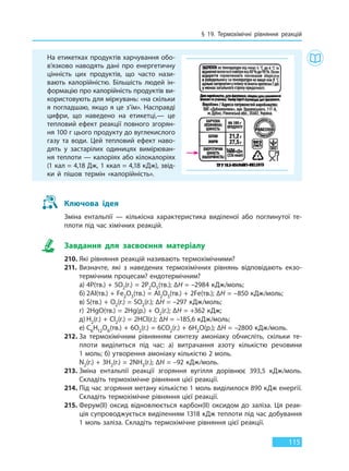 § 19. Термохімічні рівняння реакцій
115
На етикетках продуктів харчування обо-
в’язково наводять дані про енергетичну
цінність цих продуктів, що часто нази-
вають калорійністю. Більшість людей ін-
формацію про калорійність продуктів ви-
користовують для міркувань: «на скільки
я погладшаю, якщо я це з’їм». Насправді
цифри, що наведено на етикетці,— це
тепловий ефект реакції повного згорян-
ня 100 г цього продукту до вуглекислого
газу та води. Цей тепловий ефект наво-
дять у застарілих одиницях вимірюван-
ня теплоти — калоріях або кілокалоріях
(1 кал = 4,18 Дж, 1 ккал = 4,18 кДж), звід-
ки й пішов термін «калорійність».
Ключова ідея
Зміна ентальпії — кількісна характеристика виділеної або поглинутої те-
плоти під час хімічних реакцій.
Завдання для засвоєння матеріалу
210. Які рівняння реакцій називають термохімічними?
211. Визначте, які з наведених термохімічних рівнянь відповідають екзо-
термічним процесам? ендотермічним?
а) 4P(тв.) + 5O2(г.) = 2P2O5(тв.); ∆H = –2984 кДж/моль;
б) 2Аl(тв.) + Fe2O3(тв.) = Аl2O3(тв.) + 2Fe(тв.); ∆H = –850 кДж/моль;
в) S(тв.) + O2(г.) = SO2(г.); ∆H = –297 кДж/моль;
г) 2HgO(тв.) = 2Hg(р.) + O2(г.); ∆H = +362 кДж;
д) H2(г.) + Cl2(г.) = 2HCl(г.); ∆H = –185,6 кДж/моль;
е) C6H12O6(тв.) + 6O2(г.) = 6CO2(г.) + 6H2O(р.); ∆H = –2800 кДж/моль.
212. За термохімічним рівнянням синтезу амоніаку обчисліть, скільки те-
плоти виділиться під час: а) витрачання азоту кількістю речовини
1 моль; б) утворення амоніаку кількістю 2 моль.
N2(г.) + 3H2(г.) = 2NH3(г.); ∆H = –92 кДж/моль.
213. Зміна ентальпії реакції згоряння вугілля дорівнює 393,5 кДж/моль.
Складіть термохімічне рівняння цієї реакції.
214. Під час згоряння метану кількістю 1 моль виділилося 890 кДж енергії.
Складіть термохімічне рівняння цієї реакції.
215. Ферум(II) оксид відновлюється карбон(II) оксидом до заліза. Ця реак-
ція супроводжується виділенням 1318 кДж теплоти під час добування
1 моль заліза. Складіть термохімічне рівняння цієї реакції.
Право для безоплатного розміщення підручника в мережі Інтернет має
Міністерство освіти і науки України http://mon.gov.ua/ та Інститут модернізації змісту освіти https://imzo.gov.ua
 