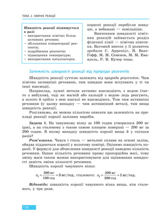 ТЕМА 2. ХІМІЧНІ РЕАКЦІЇ
118
корисні реакції перебігли швид-
ше, а небажані — повільніше.
Вивченням швидкості хіміч-
них реакцій займається розділ
фізичної хімії — хімічна кінети-
ка. Вагомий внесок у її розвиток
зробили С. Арреніус, Я. Вант-
Гофф, М. М. Семенов, М. М. Ема-
нуель, Р. В. Кучер тощо.
Залежність швидкості реакції від природи реагентів
Швидкість реакції суттєво залежить від природи реагентів. Чим
хімічно активніші речовини, тим швидше вони вступають у ті чи
інші взаємодії.
Наприклад, лужні метали активно взаємодіють з водою (час-
то з вибухом), тоді як магній або кальцій з водою ледь реагують,
а золото й срібло з нею взагалі не взаємодіють. Тож чим активніші
речовини (у цьому випадку — чим активніший метал), тим вища
швидкість реакції.
Розгляньмо, як можна кількісно описати цю залежність на при-
кладі реакції корозії залізних виробів.
Задача 1. На чавунному візку за 100 годин утворилося 300 мг
іржі, а на сталевому з такою самою площею поверхні — 200 мг за
200 годин. В якому випадку швидкість корозії вища й у скільки
разів?
Розв’язання. Чавун і сталь — металеві сплави на основі заліза,
обидва піддаються корозії у вологому повітрі. Оцінимо швидкість ко-
розії. У формулі для обчислення швидкості реакції наведено кількість
речовини. Однак кількість речовини прямо пропорційна масі, тому
зміну маси також можна використовувати для оцінювання швидко-
сті замість зміни кількості речовини.
Швидкість корозії чавунного візка:
v1
300
100
3= =
мг
год
мг год/ , сталевого: v1
200
200
1= =
мг
год
мг год/ .
Відповідь: швидкість корозії чавунного візка вища, ніж стале-
вого, у три рази.
Швидкість реакції підвищується
в разі:
• використання хімічно більш
активних речовин;
• збільшення концентрації реа-
гентів;
• подрібнення реагентів;
• підвищення температури;
• використання каталізаторів.
Право для безоплатного розміщення підручника в мережі Інтернет має
Міністерство освіти і науки України http://mon.gov.ua/ та Інститут модернізації змісту освіти https://imzo.gov.ua
 