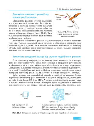 § 20. Швидкість хімічної реакції
119
Залежність швидкості реакції від
концентрації речовин
Швидкість реакції істотно залежить
від концентрації реагентів. Так, багато
речовин у чистому кисні горять набагато
швидше, ніж у повітрі: пригадайте як
ви в 7 класі визначали наявність чистого
кисню тліючою скіпкою (мал. 20.2). Чим
більша концентрація кисню, тим швидше
відбувається горіння.
Залежність швидкості реакції від концентрації можна пояснити
тим, що умовою взаємодії двох речовин є зіткнення частинок цих
речовин одна з одною. Чим більше частинок міститься в певному
об’ємі, тим частіше вони зіштовхуються, а отже, більше частинок
взаємодіють за одиницю часу.
Залежність швидкості реакції від ступеня подрібнення речовин
Для речовин у твердому агрегатному стані поняття «концентра-
ція» не використовують, крім того реакції з твердими речовинами
відбуваються не в усьому об’ємі суміші, а тільки на поверхні речовин.
Швидкість більшості реакцій за участі твердих речовин підвищуєть-
ся в разі їх подрібнення: чим дрібніша речовина, тим більша площа
поверхні контакту (мал. 20.3), а отже, й вища швидкість реакції.
Усім відомо, що алюмінієві вироби в повітрі не горять. Однак
порошок алюмінію у разі внесення в полум’я загоряється, розкидаю-
чи сніп іскор (мал. 20.4, с. 118). А якщо такий порошок вдмухувати
у вогонь, може статися вибух. Недарма дуже подрібнений алюміній
використовують як тверде пальне для ракетоносіїв, зокрема тих,
Куб з ребром 1 см
Загальна площа — 6 см2
У разі розділення кубу на кубики з ребром
0,01 см отримуємо 1 млн таких кубиків.
Загальна площа всіх кубиків — 600 см2
Мал. 20.3. Збільшення загальної площі поверхні в разі подрібнення речовини
Мал. 20.2. Тліюча скіпка
в разі внесення в чистий
кисень спалахує
Тліюча
скіпка
Кисень
1см
6см2
0,01см
600см2
Право для безоплатного розміщення підручника в мережі Інтернет має
Міністерство освіти і науки України http://mon.gov.ua/ та Інститут модернізації змісту освіти https://imzo.gov.ua
 