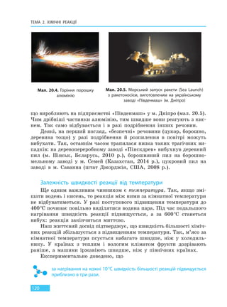 ТЕМА 2. ХІМІЧНІ РЕАКЦІЇ
120
що виробляють на підприємстві «Південмаш» у м. Дніпро (мал. 20.5).
Чим дрібніші частинки алюмінію, тим швидше вони реагують з кис-
нем. Так само відбувається і в разі подрібнення інших речовин.
Деякі, на перший погляд, «безпечні» речовини (цукор, борошно,
деревина тощо) у разі подрібнення й розпилення в повітрі можуть
вибухати. Так, останнім часом трапилася низка таких трагічних ви-
падків: на деревопереробному заводі «Пінскдрев» вибухнув деревний
пил (м. Пінськ, Бєларусь, 2010 р.), борошняний пил на борошно-
мельному заводі у м. Семей (Казахстан, 2014 р.), цукровий пил на
заводі в м. Саванна (штат Джорджія, США, 2008 р.).
Залежність швидкості реакції від температури
Ще одним важливим чинником є температура. Так, якщо змі-
шати водень і кисень, то реакція між ними за кімнатної температури
не відбуватиметься. У разі поступового підвищення температури до
400°С починає повільно виділятися водяна пара. Під час подальшого
нагрівання швидкість реакції підвищується, а за 600°С станеться
вибух: реакція закінчиться миттєво.
Наш життєвий досвід підтверджує, що швидкість більшості хіміч-
них реакцій збільшується з підвищенням температури. Так, м’ясо за
кімнатної температури псується набагато швидше, ніж у холодиль-
нику. У країнах з теплим і вологим кліматом фрукти дозрівають
раніше, а машини іржавіють швидше, ніж у північних країнах.
Експериментально доведено, що
за нагрівання на кожні 10°С швидкість більшості реакцій підвищується
приблизно в три рази.
Мал. 20.4. Горіння порошку
алюмінію
Мал. 20.5. Морський запуск ракети (Sea Launch)
з ракетоносієм, виготовленим на українському
заводі «Південмаш» (м. Дніпро)
Право для безоплатного розміщення підручника в мережі Інтернет має
Міністерство освіти і науки України http://mon.gov.ua/ та Інститут модернізації змісту освіти https://imzo.gov.ua
 