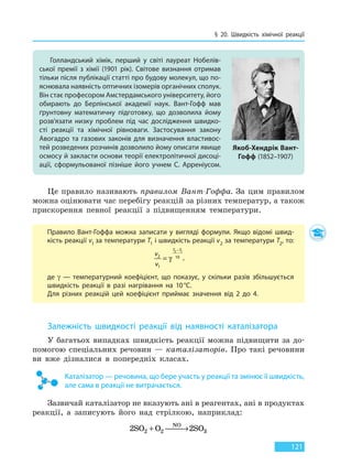 § 20. Швидкість хімічної реакції
121
Це правило називають правилом Вант-Гоффа. За цим правилом
можна оцінювати час перебігу реакцій за різних температур, а також
прискорення певної реакції з підвищенням температури.
Правило Вант-Гоффа можна записати у вигляді формули. Якщо відомі швид-
кість реакції vl за температури T1 і швидкість реакції v2 за температури T2, то:
v
v
T T
2
1
10
2 1
=
−
γ ,
де γ — температурний коефіцієнт, що показує, у скільки разів збільшується
швидкість реакції в разі нагрівання на 10°С.
Для різних реакцій цей коефіцієнт приймає значення від 2 до 4.
Залежність швидкості реакції від наявності каталізатора
У багатьох випадках швидкість реакції можна підвищити за до-
помогою спеціальних речовин — каталізаторів. Про такі речовини
ви вже дізналися в попередніх класах.
Каталізатор — речовина, що бере участь у реакції та змінює її швидкість,
але сама в реакції не витрачається.
Зазвичай каталізатор не вказують ані в реагентах, ані в продуктах
реакції, а записують його над стрілкою, наприклад:
2 22 2 3SO O SO
NO
+  →
Голландський хімік, перший у світі лауреат Нобелів-
ської премії з хімії (1901 рік). Світове визнання отримав
тільки після публікації статті про будову молекул, що по-
яснювала наявність оптичних ізомерів органічних сполук.
Він стає професором Амстердамського університету, його
обирають до Берлінської академії наук. Вант-Гофф мав
ґрунтовну математичну підготовку, що дозволила йому
розв’язати низку проблем під час дослідження швидко-
сті реакції та хімічної рівноваги. Застосування закону
Авогадро та газових законів для визначення властивос-
тей розведених розчинів дозволило йому описати явище
осмосу й закласти основи теорії електролітичної дисоці-
ації, сформульованої пізніше його учнем С. Арреніусом.
Якоб-Хендрік Вант-
Гофф (1852–1907)
Право для безоплатного розміщення підручника в мережі Інтернет має
Міністерство освіти і науки України http://mon.gov.ua/ та Інститут модернізації змісту освіти https://imzo.gov.ua
 
