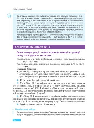 ТЕМА 2. ХІМІЧНІ РЕАКЦІЇ
124
• Одного разу два інженери-хіміки спілкувалися біля відкритої посудини з пер-
гідролем (концентрованим розчином гідроген пероксиду), що був підготовле-
ний до розливу, а наступного дня в цій посудині лишилися тільки домішки
пероксиду. Виявилося, що один з інженерів працював у цеху з виготовлення
манган(IV) оксиду й під час розмови необережно струсив кілька кристаликів
зі свого одягу в посудину з пергідролем. Цього виявилося достатньо, щоб за
ніч увесь пероксид розклався. Добре, що посудина була відкритою, оскільки
в закритій посудині за таких умов стався би вибух.
• Найшвидша серед відомих реакцій — сполучення атомів Гідрогену в газовій
фазі з утворенням молекули водню H2 — відбувається за 10–14 с. А найпо-
вільніші реакції в гірських породах тривають мільйони років.
ЛАБОРАТОРНИЙ ДОСЛІД № 10
Вплив концентрації і температури на швидкість реакції
цинку з хлоридною кислотою
Обладнання: штатив із пробірками, склянка з гарячою водою, шпа-
тель, пальник.
Реактиви: хлоридна кислота з масовими частками 5 % та 15 %,
цинк.
Правила безпеки:
•для дослідів використовуйте невеликі кількості реактивів;
•остерігайтеся потрапляння реактивів на шкіру, одяг, в очі;
у разі потрапляння речовини змийте її великою кількістю води.
1. Пронумеруйте дві однакові пробірки.
2. У пробірку № 1 налийте хлоридну кислоту з масовою часткою
5% об’ємом 1 мл, а в пробірку № 2 — таку саму кількість кислоти
з масовою часткою 15%. В обидві пробірки опустіть по одній грану-
лі цинку. Що спостерігаєте? В якому випадку реакція відбувається
з більшою швидкістю й чому?
3. Пробірку № 1 з попереднього досліду опустіть у склянку з гаря-
чою водою або нагрійте на пальнику. Порівняйте інтенсивність виділен-
ня водню до й після занурення в гарячу воду. Поясніть спостереження.
4. Зробіть узагальнюючий висновок.
Лінгвістична задача
Латиною fermentum означає «закваска». Таке саме значення має грецьке слово zyme.
Чому, на вашу думку, біологічні каталізатори називають ферментами або ензимами?
Право для безоплатного розміщення підручника в мережі Інтернет має
Міністерство освіти і науки України http://mon.gov.ua/ та Інститут модернізації змісту освіти https://imzo.gov.ua
 