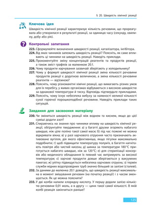 § 20. Швидкість хімічної реакції
125
Ключова ідея
Швидкість хімічної реакції характеризує кількість речовини, що прореагу-
вала або утворилася в результаті реакції, за одиницю часу (секунду, хвили-
ну, добу або рік).
Контрольні запитання
223. Сформулюйте визначення швидкості реакції, каталізатора, інгібітора.
224. Від яких чинників залежить швидкість реакції? Поясніть, як саме впли-
вають ці чинники на швидкість реакції. Наведіть приклади.
225. Прокоментуйте зміну концентрацій реагентів та продуктів реакції,
а також зміст графіків за малюнком 20.1.
226. Чому продукти харчування зазвичай зберігають у холодильнику?
227. Чому у формулі швидкості хімічної реакції зміна кількості речовини
продуктів реакції є додатною величиною, а зміна кількості речовини
реагентів — від’ємною?
228. Поясніть, чому різноманітні хімічні реакції, що вимагають різних умов
для їх перебігу, у живих організмах відбуваються з високою швидкістю
за однакової температури й тиску. Відповідь підтвердьте прикладами.
229. Поясніть, чому існує небезпека вибуху за наявності великої кількості
сухої горючої порошкоподібної речовини. Наведіть приклади таких
ситуацій.
Завдання для засвоєння матеріалу
230. Чи зміниться швидкість реакції між воднем та киснем, якщо до цієї
суміші додати азот?
231. Спираючись на знання про чинники впливу на швидкість хімічної ре-
акції, обґрунтуйте твердження: а) у багатті друзки згоряють набагато
швидше, ніж ціле поліно такої самої маси; б) під час пожежі не можна
відкривати вікна; в) у разі харчового отруєння часто призначають ак-
тивоване вугілля, дія якого ефективніша, якщо пігулки максимально
подрібнити; г) щоб підвищити температуру полум’я, в багаття нагніта-
ють повітря або чистий кисень; д) шинка за температури 180°С при-
готується набагато швидше, ніж за 120°С; е) для стерилізації консер-
вів або медичного обладнання їх певний час витримують за високої
температури; є) харчові продукти довше зберігаються у вакуумних
пакетах; ж) улітку підвищується небезпека харчових отруєнь; з) термін
служби мідних водопровідних труб значно більший за залізні (сталеві).
232. За даними до малюнка 20.1 доведіть, що швидкість реакції максималь-
на в момент змішування речовин (на початку реакції) і з часом змен-
шується. Як це можна пояснити?
233. У дві колби налили хлоридну кислоту. У першу додали залізо кількіс-
тю речовини 0,01 моль, а в другу — цинк такої самої кількості. В якій
колбі реакція закінчиться раніше?
Право для безоплатного розміщення підручника в мережі Інтернет має
Міністерство освіти і науки України http://mon.gov.ua/ та Інститут модернізації змісту освіти https://imzo.gov.ua
 
