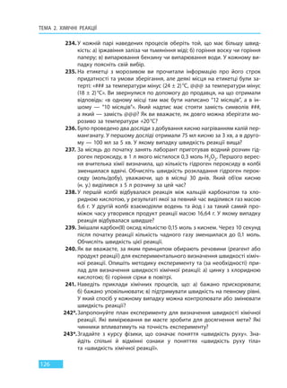 ТЕМА 2. ХІМІЧНІ РЕАКЦІЇ
126
234. У кожній парі наведених процесів оберіть той, що має більшу швид-
кість: а) іржавіння заліза чи тьмяніння міді; б) горіння воску чи горіння
паперу; в) випарювання бензину чи випарювання води. У кожному ви-
падку поясніть свій вибір.
235. На етикетці з морозивом ви прочитали інформацію про його строк
придатності та умови зберігання, але деякі місця на етикетці були за-
терті: «### за температури мінус (24 ± 2)°С, @@@ за температури мінус
(18 ± 2)°С». Ви звернулися по допомогу до продавця, на що отримали
відповідь: «в одному місці там має бути написано “12 місяців”, а в ін-
шому — “10 місяців”». Який надпис має стояти замість символів  ###,
а який — замість @@@? Як ви вважаєте, як довго можна зберігати мо-
розиво за температури +20°С?
236. Було проведено два досліди з добування кисню нагріванням калій пер-
манганату. У першому досліді отримали 75 мл кисню за 3 хв, а в друго-
му — 100 мл за 5 хв. У якому випадку швидкість реакції вища?
237. За місяць до початку занять лаборант приготував водний розчин гід-
роген пероксиду, в 1 л якого містилося 0,3 моль H2O2. Першого верес-
ня вчителька хімії визначила, що кількість гідроген пероксиду в колбі
зменшилася вдвічі. Обчисліть швидкість розкладання гідроген перок-
сиду (моль/добу), уважаючи, що в місяці 30 днів. Який об’єм кисню
(н. у.) виділився з 5 л розчину за цей час?
238. У першій колбі відбувалася реакція між кальцій карбонатом та хло-
ридною кислотою, у результаті якої за певний час виділився газ масою
6,6 г. У другій колбі взаємодіяли водень та йод і за такий самий про-
міжок часу утворився продукт реакції масою 16,64 г. У якому випадку
реакція відбувалася швидше?
239. Змішали карбон(ІІ) оксид кількістю 0,15 моль з киснем. Через 10 секунд
після початку реакції кількість чадного газу зменшилася до 0,1 моль.
Обчисліть швидкість цієї реакції.
240. Як ви вважаєте, за яким принципом обирають речовини (реагент або
продукт реакції) для експериментального визначення швидкості хіміч-
ної реакції. Опишіть методику експерименту та (за необхідності) при-
лад для визначення швидкості хімічної реакції: а) цинку з хлоридною
кислотою; б) горіння сірки в повітрі.
241. Наведіть приклади хімічних процесів, що: а) бажано прискорювати;
б) бажано уповільнювати; в) підтримувати швидкість на певному рівні.
У який спосіб у кожному випадку можна контролювати або змінювати
швидкість реакції?
242*.Запропонуйте план експерименту для визначення швидкості хімічної
реакції. Які вимірювання ви маєте зробити для досягнення мети? Які
чинники впливатимуть на точність експерименту?
243*.Згадайте з курсу фізики, що означає поняття «швидкість руху». Зна-
йдіть спільні й відмінні ознаки у поняттях «швидкість руху тіла»
та «швидкість хімічної реакції».
Право для безоплатного розміщення підручника в мережі Інтернет має
Міністерство освіти і науки України http://mon.gov.ua/ та Інститут модернізації змісту освіти https://imzo.gov.ua
 
