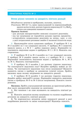 § 20. Швидкість хімічної реакції
127
ПРАКТИЧНА РОБОТА № 3
Вплив різних чинників на швидкість хімічних реакцій
Обладнання: штатив із пробірками, пальник, шпатель.
Реактиви: HCl (5 %), цинк гранульований та порошкоподібний,
зразки заліза та міді, розчин гідроген пероксиду (5 %), MnO2,
скіпка для доведення наявності кисню.
Правила безпеки:
•для дослідів використовуйте невеликі кількості реактивів;
•під час нагрівання не торкайтеся руками гарячих предметів;
•остерігайтеся потрапляння реактивів на шкіру, одяг, в очі;
у разі потрапляння речовини змийте її великою кількістю води.
1. Пронумеруйте шість однакових пробірок. У пробірки № 1 та
№ 2 налийте по 1 мл хлоридної кислоти. У пробірку № 1 помістіть
гранулу цинку, а у № 2 — дрібку порошку цинку. Порівняйте ін-
тенсивність виділення водню в пробірках № 1 і № 2. Поясніть спо-
стереження.
2. У пробірки № 3 та № 4 налийте по 1 мл хлоридної кислоти.
У пробірку № 3 додайте зразок заліза, а у пробірку № 4 — міді.
Порівняйте інтенсивність виділення водню у пробірках № 1, № 3
та № 4. Поясніть спостереження.
3. У пробірку № 5 налийте 1 мл розчину гідроген пероксиду.
Чи спостерігаєте виділення газу? Нагрійте пробірку майже до ки-
піння. Чи спостерігаєте виділення газу після нагрівання? Визначте
наявність кисню в пробірці за допомогою тліючої скіпки. Зробіть
висновок щодо впливу нагрівання на швидкість реакції.
4. У пробірку № 6 налийте 1 мл розчину гідроген пероксиду.
Додайте дрібку манган(IV) оксиду. Порівняйте швидкість виділення
кисню в пробірках № 6 та № 5 (після нагрівання). Поясніть спосте-
реження.
Висновок. Зробіть узагальнюючий висновок до практичної роботи.
Для цього використайте відповіді на запитання:
1. Які чинники і як саме впливають на швидкість хімічної ре-
акції?
2. Поясніть механізм впливу нагрівання та ступеня подрібнення
речовини на швидкість хімічної реакції.
3. Чи відрізняється механізм зміни швидкості реакції в разі
подрібнення реагентів та зміни концентрації? Відповідь поясніть.
Право для безоплатного розміщення підручника в мережі Інтернет має
Міністерство освіти і науки України http://mon.gov.ua/ та Інститут модернізації змісту освіти https://imzo.gov.ua
 