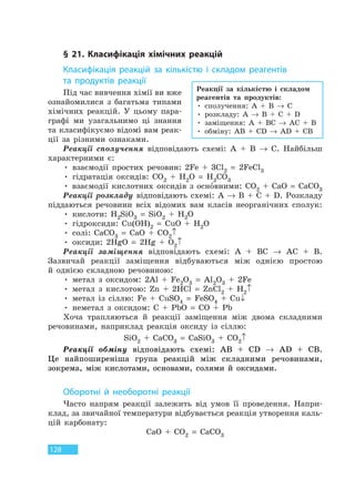 128
§ 21. Класифікація хімічних реакцій
Класифікація реакцій за кількістю і складом реагентів
та  продуктів реакції
Під час вивчення хімії ви вже
ознайомилися з багатьма типами
хімічних реакцій. У цьому пара-
графі ми узагальнимо ці знання
та класифікуємо відомі вам реак-
ції за різними ознаками.
Реакції сполучення відповідають схемі: А + B → C. Найбільш
характерними є:
• взаємодії простих речовин: 2Fe + 3Cl2 = 2FeCl3
• гідратація оксидів: CO2 + H2O = H2CO3
• взаємодії кислотних оксидів з основними: CO2 + CaO = CaCO3
Реакції розкладу відповідають схемі: A → B + C + D. Розкладу
піддаються речовини всіх відомих вам класів неорганічних сполук:
• кислоти: H2SiO3 = SiO2 + H2O
• гідроксиди: Cu(OH)2 = CuO + H2O
• солі: CaCO3 = CaO + CO2↑
• оксиди: 2HgO = 2Hg + O2↑
Реакції заміщення відповідають схемі: A + BC → AC + В.
Зазвичай реакції заміщення відбуваються між однією простою
й однією складною речовиною:
• метал з оксидом: 2Al + Fe2O3 = Al2O3 + 2Fe
• метал з кислотою: Zn + 2HCl = ZnCl2 + H2↑
• метал із сіллю: Fe + CuSO4 = FeSO4 + Cu↓
• неметал з оксидом: C + PbO = CO + Pb
Хоча трапляються й реакції заміщення між двома складними
речовинами, наприклад реакція оксиду із сіллю:
SiO2 + CaCO3 = CaSiO3 + CO2↑
Реакції обміну відповідають схемі: AB + CD → AD + CB.
Це найпоширеніша група реакцій між складними речовинами,
зокрема, між кислотами, основами, солями й оксидами.
Оборотні й необоротні реакції
Часто напрям реакції залежить від умов її проведення. Напри-
клад, за звичайної температури відбувається реакція утворення каль-
цій карбонату:
CaO + CO2 = CaCO3
Реакції за кількістю і складом
реагентів та продуктів:
• сполучення: А + B → C
• розкладу: A → B + C + D
• заміщення: A + BC → AC + В
• обміну: AB + CD → AD + CB
Право для безоплатного розміщення підручника в мережі Інтернет має
Міністерство освіти і науки України http://mon.gov.ua/ та Інститут модернізації змісту освіти https://imzo.gov.ua
 