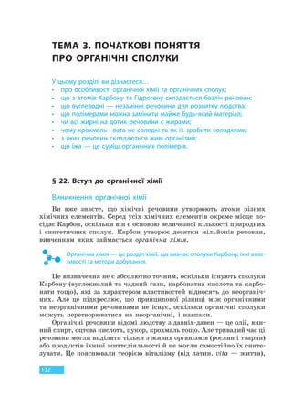 132
ТЕМА 3. ПОЧАТКОВІ ПОНЯТТЯ
ПРО  ОРГАНІЧНІ СПОЛУКИ
У цьому розділі ви дізнаєтеся…
• про особливості органічної хімії та органічних сполук;
• що з атомів Карбону та Гідрогену складається безліч речовин;
• що вуглеводні — незамінні речовини для розвитку людства;
• що полімерами можна замінити майже будь-який матеріал;
• чи всі жирні на дотик речовини є жирами;
• чому крохмаль і вата не солодкі та як їх зробити солодкими;
• з яких речовин складаються живі організми;
• що їжа — це суміш органічних полімерів.
§ 22. Вступ до органічної хімії
Виникнення органічної хімії
Ви вже знаєте, що хімічні речовини утворюють атоми різних
хімічних елементів. Серед усіх хімічних елементів окреме місце по-
сідає Карбон, оскільки він є основою величезної кількості природних
і синтетичних сполук. Карбон утворює десятки мільйонів речовин,
вивченням яких займається органічна хімія.
Органічна хімія — це розділ хімії, що вивчає сполуки Карбону, їхні влас-
тивості та методи добування.
Це визначення не є абсолютно точним, оскільки існують сполуки
Карбону (вуглекислий та чадний гази, карбонатна кислота та карбо-
нати тощо), які за характером властивостей відносять до неорганіч-
них. Але це підкреслює, що принципової різниці між органічними
та неорганічними речовинами не існує, оскільки органічні сполуки
можуть перетворюватися на неорганічні, і навпаки.
Органічні речовини відомі людству з давніх-давен — це олії, вин-
ний спирт, оцтова кислота, цукор, крохмаль тощо. Але тривалий час ці
речовини могли виділяти тільки з живих організмів (рослин і тварин)
або продуктів їхньої життєдіяльності й не могли самостійно їх синте-
зувати. Це пояснювали теорією віталізму (від латин. vita — життя),
Право для безоплатного розміщення підручника в мережі Інтернет має
Міністерство освіти і науки України http://mon.gov.ua/ та Інститут модернізації змісту освіти https://imzo.gov.ua
 