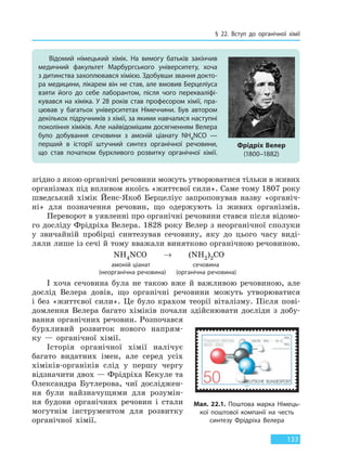 § 22. Вступ до органічної хімії
133
згідно з якою органічні речовини можуть утворюватися тільки в живих
організмах під впливом якоїсь «життєвої сили». Саме тому 1807 року
шведський хімік Йенс-Якоб Берцеліус запропонував назву «органіч-
ні» для позначення речовин, що одержують із живих організмів.
Переворот в уявленні про органічні речовини стався після відомо-
го досліду Фрідріха Велера. 1828 року Велер з неорганічної сполуки
у звичайній пробірці синтезував сечовину, яку до цього часу виді-
ляли лише із сечі й тому вважали винятково органічною речовиною.
NH4NCO → (NH2)2CO
амоній ціанат сечовина
(неорганічна речовина) (органічна речовина)
І хоча сечовина була не такою вже й важливою речовиною, але
дослід Велера довів, що органічні речовини можуть утворюватися
і без «життєвої сили». Це було крахом теорії віталізму. Після пові-
домлення Велера багато хіміків почали здійснювати досліди з добу-
вання органічних речовин. Розпочався
бурхливий розвиток нового напрям-
ку — органічної хімії.
Історія органічної хімії налічує
багато видатних імен, але серед усіх
хіміків-органіків слід у першу чергу
відзначити двох — Фрідріха Кекуле та
Олександра Бутлерова, чиї досліджен-
ня були найзначущими для розумін-
ня будови органічних речовин і стали
могутнім інструментом для розвитку
органічної хімії.
Відомий німецький хімік. На вимогу батьків закінчив
медичний факультет Марбургського університету, хоча
з дитинства захоплювався хімією. Здобувши звання докто-
ра медицини, лікарем він не став, але вмовив Берцеліуса
взяти його до себе лаборантом, після чого перекваліфі-
кувався на хіміка. У 28 років став професором хімії, пра-
цював у багатьох університетах Німеччини. Був автором
декількох підручників з хімії, за якими навчалися наступні
покоління хіміків. Але найвідомішим досягненням Велера
було добування сечовини з амоній ціанату NH4NCO —
перший в історії штучний синтез органічної речовини,
що став початком бурхливого розвитку органічної хімії.
Фрідріх Велер
(1800–1882)
Мал. 22.1. Поштова марка Німець-
кої поштової компанії на честь
синтезу Фрідріха Велера
Право для безоплатного розміщення підручника в мережі Інтернет має
Міністерство освіти і науки України http://mon.gov.ua/ та Інститут модернізації змісту освіти https://imzo.gov.ua
 