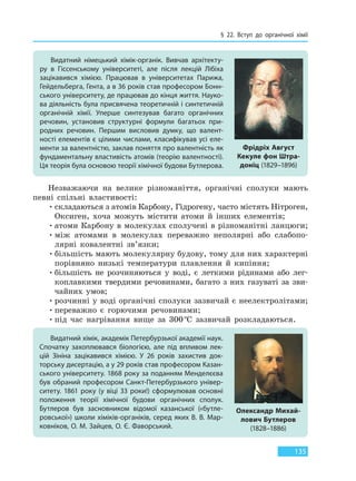 § 22. Вступ до органічної хімії
135
Незважаючи на велике різноманіття, органічні сполуки мають
певні спільні властивості:
•складаються з атомів Карбону, Гідрогену, часто містять Hітроген,
Oксиген, хоча можуть містити атоми й інших елементів;
•атоми Карбону в молекулах сполучені в різноманітні ланцюги;
•між атомами в молекулах переважно неполярні або слабопо-
лярні ковалентні зв’язки;
•більшість мають молекулярну будову, тому для них характерні
порівняно низькі температури плавлення й кипіння;
•більшість не розчиняються у воді, є леткими рідинами або лег-
коплавкими твердими речовинами, багато з них газуваті за зви-
чайних умов;
•розчинні у воді органічні сполуки зазвичай є неелектролітами;
•переважно є горючими речовинами;
•під час нагрівання вище за 300°С зазвичай розкладаються.
Видатний хімік, академік Петербурзької академії наук.
Спочатку захоплювався біологією, але під впливом лек-
цій Зініна зацікавився хімією. У 26 років захистив док-
торську дисертацію, а у 29 років став професором Казан-
ського університету. 1868 року за поданням Менделєєва
був обраний професором Санкт-Петербурзького універ-
ситету. 1861 року (у віці 33 роки!) сформулював основні
положення теорії хімічної будови органічних сполук.
Бутлеров був засновником відомої казанської («бутле-
ровської») школи хіміків-органіків, серед яких В. В. Мар-
ковніков, О. М. Зайцев, О. Є. Фаворський.
Олександр Михай-
лович Бутлеров
(1828–1886)
Видатний німецький хімік-органік. Вивчав архітекту-
ру в Гіссенському університеті, але після лекцій Лібіха
зацікавився хімією. Працював в університетах Парижа,
Гейдельберга, Гента, а в 36 років став професором Бонн-
ського університету, де працював до кінця життя. Науко-
ва діяльність була присвячена теоретичній і синтетичній
органічній хімії. Уперше синтезував багато органічних
речовин, установив структурні формули багатьох при-
родних речовин. Першим висловив думку, що валент-
ності елементів є цілими числами, класифікував усі еле-
менти за валентністю, заклав поняття про валентність як
фундаментальну властивість атомів (теорію валентності).
Ця теорія була основою теорії хімічної будови Бутлерова.
Фрідріх Август
Кекуле фон Штра-
доніц (1829–1896)
Право для безоплатного розміщення підручника в мережі Інтернет має
Міністерство освіти і науки України http://mon.gov.ua/ та Інститут модернізації змісту освіти https://imzo.gov.ua
 