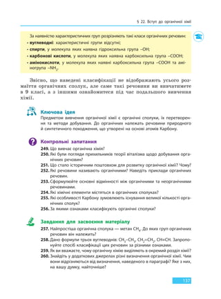 § 22. Вступ до органічної хімії
137
За наявністю характеристичних груп розрізняють такі класи органічних речовин:
• вуглеводні: характеристичні групи відсутні;
• спирти, у молекула яких наявна гідроксильна група –OH;
• карбонові кислоти, у молекула яких наявна карбоксильна група –COOH;
• амінокислоти, у молекула яких наявні карбоксильна група –COOH та амі-
ногрупа –NH2.
Звісно, що наведені класифікації не відображають усього роз-
маїття органічних сполук, але саме такі речовини ви вивчатимете
в 9 класі, а з іншими ознайомитеся під час подальшого вивчення
хімії.
Ключова ідея
Предметом вивчення органічної хімії є органічні сполуки, їх перетворен-
ня та методи добування. До органічних належать речовини природного
й синтетичного походження, що утворені на основі атомів Карбону.
Контрольні запитання
249. Що вивчає органічна хімія?
250. Які були погляди прихильників теорії віталізма щодо добування орга-
нічних речовин?
251. Що стало історичним поштовхом для розвитку органічної хімії? Чому?
252. Які речовини називають органічними? Наведіть приклади органічних
речовин.
253. Сформулюйте основні відмінності між органічними та неорганічними
речовинами.
254. Які хімічні елементи містяться в органічних сполуках?
255. Які особливості Карбону зумовлюють існування великої кількості орга-
нічних сполук?
256. За якими ознаками класифікують органічні сполуки?
Завдання для засвоєння матеріалу
257. Найпростіша органічна сполука — метан CH4. До яких груп органічних
речовин він належить?
258. Дано формули трьох вуглеводнів: CH3–CH3, CH2=CH2, CH≡CH. Запропо-
нуйте спосіб класифікації цих речовин за різними ознаками.
259. Як ви вважаєте, чому органічну хімію виділяють в окремий розділ хімії?
260. Знайдіть у додаткових джерелах різні визначення органічної хімії. Чим
вони відрізняються від визначення, наведеного в параграфі? Яке з них,
на вашу думку, найточніше?
Право для безоплатного розміщення підручника в мережі Інтернет має
Міністерство освіти і науки України http://mon.gov.ua/ та Інститут модернізації змісту освіти https://imzo.gov.ua
 
