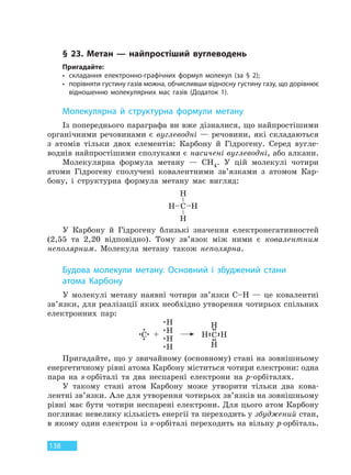 138
§ 23. Метан — найпростіший вуглеводень
Пригадайте:
• складання електронно-графічних формул молекул (за § 2);
• порівняти густину газів можна, обчисливши відносну густину газу, що дорівнює
відношенню молекулярних мас газів (Додаток 1).
Молекулярна й структурна формули метану
Із попереднього параграфа ви вже дізналися, що найпростішими
органічними речовинами є вуглеводні — речовини, які складаються
з атомів тільки двох елементів: Карбону й Гідрогену. Серед вугле-
воднів найпростішими сполуками є насичені вуглеводні, або алкани.
Молекулярна формула метану — CH4. У цій молекулі чотири
атоми Гідрогену сполучені ковалентними зв’язками з атомом Кар-
бону, і структурна формула метану має вигляд:
У Карбону й Гідрогену близькі значення електронегативностей
(2,55 та 2,20 відповідно). Тому зв’язок між ними є ковалентним
неполярним. Молекула метану також неполярна.
Будова молекули метану. Основний і збуджений стани
атома  Карбону
У молекулі метану наявні чотири зв’язки C–H — це ковалентні
зв’язки, для реалізації яких необхідно утворення чотирьох спільних
електронних пар:
Пригадайте, що у звичайному (основному) стані на зовнішньому
енергетичному рівні атома Карбону міститься чотири електрони: одна
пара на s-орбіталі та два неспарені електрони на р-орбіталях.
У такому стані атом Карбону може утворити тільки два кова-
лентні зв’язки. Але для утворення чотирьох зв’язків на зовнішньому
рівні має бути чотири неспарені електрони. Для цього атом Карбону
поглинає невелику кількість енергії та переходить у збуджений стан,
в якому один електрон із s-орбіталі переходить на вільну p-орбіталь.
Право для безоплатного розміщення підручника в мережі Інтернет має
Міністерство освіти і науки України http://mon.gov.ua/ та Інститут модернізації змісту освіти https://imzo.gov.ua
 