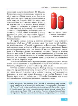 § 23. Метан — найпростіший вуглеводень
141
сильніший за вуглекислий газ у 20–25 разів.
Останніми роками концентрація метану в по-
вітрі суттєво збільшується через інтенсив-
ний розвиток тваринництва: кожна корова за
добу випускає близько 300 л метану, а сві-
тове поголів’я корів налічує понад 1,5 млн,
не враховуючи іншу велику рогату худобу.
Метан — поширена в природі речови-
на. Його вміст у природному газі становить
77–99 %, у супутньому нафтовому газі —
31–90 %. Також метан міститься у складі
рудничного (того, що виділяється в рудни-
ках) та болотного (того, що виділяється на
болотах) газів.
В Україні запаси метану у вигляді природного газу оцінюють
приблизно в 1,5 трлн м3 (28-ме місце серед усіх країн світу). Найбіль-
ші родовища газу в Україні зосереджені в Дніпровсько-Донецькому
нафтогазоносному регіоні та в Передкарпатському родовищі. Значні
родовища природного газу є на рівнинній частині Кримського півост-
рова та в Чорноморському й Азовському шельфах. Також, за думкою
багатьох фахівців, Україна має великі перспективи добування при-
родного газу світового масштабу в північній частині Чорноморського
шельфу, де, можливо, зосереджене найбільше родовище природного
газу під дном Чорного моря.
У великих обсягах метан транспортують трубопроводами. Також
метан можна зберігати за підвищеного тиску в спеціальних сталевих
балонах, забарвлених у червоний колір (мал. 23.6).
Суттєва кількість метану існує на Землі у вигляді так званих газо-
гідратів (продуктів сполучення з водою). Такі сполуки існують лише
за умови низької температури та високого тиску, тому трапляються
переважно в північних морях і залягають на глибині близько 1 км.
Запаси такого метану оцінюють у 100 разів більшими, ніж запаси
всіх розвіданих на сьогодні родовищ природного газу.
• Вибір меркаптану для надання запаху метану не випадковий: нюх людини
може сприйняти запах меркаптану, навіть якщо в 1 л повітря його буде лише
10–16 моль. У такій концентрації навіть собака не здатний відчути його запах.
• В Україні газове освітлення вулиць (із використанням метану) уперше було
запроваджено у Львові 1858 року, а потім з’явилося в Одесі, Харкові, Києві
та Чернівцях. Пізніше в цих містах газ почали використовувати як паливо.
Мал. 23.6. Сталеві балони
з метаном забарвлюють
у червоний колір
Право для безоплатного розміщення підручника в мережі Інтернет має
Міністерство освіти і науки України http://mon.gov.ua/ та Інститут модернізації змісту освіти https://imzo.gov.ua
 