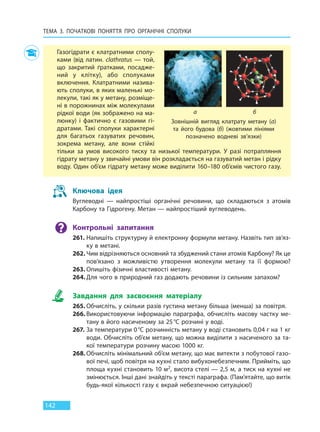 ТЕМА 3. ПОЧАТКОВІ ПОНЯТТЯ ПРО  ОРГАНІЧНІ СПОЛУКИ
142
Газогідрати є клатратними сполу-
ками (від латин. clathratus — той,
що закритий ґратками, посадже-
ний у клітку), або сполуками
включення. Клатратними назива-
ють сполуки, в яких маленькі мо-
лекули, такі як у метану, розміще-
ні в порожнинах між молекулами
рідкої води (як зображено на ма-
люнку) і фактично є газовими гі-
дратами. Такі сполуки характерні
для багатьох газуватих речовин,
зокрема метану, але вони стійкі
тільки за умов високого тиску та низької температури. У разі потрапляння
гідрату метану у звичайні умови він розкладається на газуватий метан і рідку
воду. Один об’єм гідрату метану може виділити 160–180 об’ємів чистого газу.
Зовнішній вигляд клатрату метану (а)
та його будова (б) (жовтими лініями
позначено водневі зв’язки)
а б
Ключова ідея
Вуглеводні — найпростіші органічні речовини, що складаються з атомів
Карбону та Гідрогену. Метан — найпростіший вуглеводень.
Контрольні запитання
261. Напишіть структурну й електронну формули метану. Назвіть тип зв’яз-
ку в метані.
262. Чим відрізняються основний та збуджений стани атомів Карбону? Як це
пов’язано з можливістю утворення молекули метану та її формою?
263. Опишіть фізичні властивості метану.
264. Для чого в природний газ додають речовини із сильним запахом?
Завдання для засвоєння матеріалу
265. Обчисліть, у скільки разів густина метану більша (менша) за повітря.
266. Використовуючи інформацію параграфа, обчисліть масову частку ме-
тану в його насиченому за 25°С розчині у воді.
267. За температури 0°С розчинність метану у воді становить 0,04 г на 1 кг
води. Обчисліть об’єм метану, що можна виділити з насиченого за та-
кої температури розчину масою 1000 кг.
268. Обчисліть мінімальний об’єм метану, що має витекти з побутової газо-
вої печі, щоб повітря на кухні стало вибухонебезпечним. Прийміть, що
площа кухні становить 10 м2, висота стелі — 2,5 м, а тиск на кухні не
змінюється. Інші дані знайдіть у тексті параграфа. (Пам’ятайте, що витік
будь-якої кількості газу є вкрай небезпечною ситуацією!)
Право для безоплатного розміщення підручника в мережі Інтернет має
Міністерство освіти і науки України http://mon.gov.ua/ та Інститут модернізації змісту освіти https://imzo.gov.ua
 