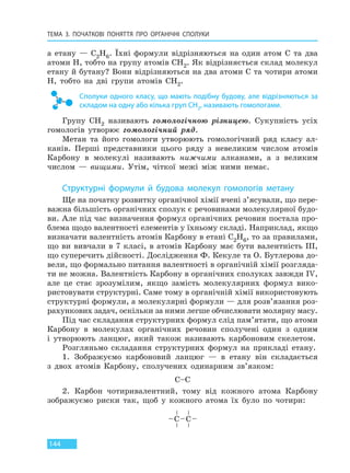 ТЕМА 3. ПОЧАТКОВІ ПОНЯТТЯ ПРО  ОРГАНІЧНІ СПОЛУКИ
144
а етану — C2H6. Їхні формули відрізняються на один атом C та два
атоми H, тобто на групу атомів CH2. Як відрізняється склад молекул
етану й бутану? Вони відрізняються на два атоми C та чотири атоми
H, тобто на дві групи атомів CH2.
Сполуки одного класу, що мають подібну будову, але відрізняються за
складом на одну або кілька груп CH2, називають гомологами.
Групу CH2 називають гомологічною різницею. Сукупність усіх
гомологів утворює гомологічний ряд.
Метан та його гомологи утворюють гомологічний ряд класу ал-
канів. Перші представники цього ряду з невеликим числом атомів
Карбону в молекулі називають нижчими алканами, а з великим
числом — вищими. Утім, чіткої межі між ними немає.
Структурні формули й будова молекул гомологів метану
Ще на початку розвитку органічної хімії вчені з’ясували, що пере-
важна більшість органічних сполук є речовинами молекулярної будо-
ви. Але під час визначення формул органічних речовин постала про-
блема щодо валентності елементів у їхньому складі. Наприклад, якщо
визначати валентність атомів Карбону в етані C2H6, то за правилами,
що ви вивчали в 7 класі, в атомів Карбону має бути валентність ІІІ,
що суперечить дійсності. Дослідження Ф. Кекуле та О. Бутлерова до-
вели, що формально питання валентності в органічній хімії розгляда-
ти не можна. Валентність Карбону в органічних сполуках завжди IV,
але це стає зрозумілим, якщо замість молекулярних формул вико-
ристовувати структурні. Саме тому в органічній хімії використовують
структурні формули, а молекулярні формули — для розв’язання роз-
рахункових задач, оскільки за ними легше обчислювати молярну масу.
Під час складання структурних формул слід пам’ятати, що атоми
Карбону в молекулах органічних речовин сполучені один з одним
і утворюють ланцюг, який також називають карбоновим скелетом.
Розгляньмо складання структурних формул на прикладі етану.
1. Зображуємо карбоновий ланцюг — в етану він складається
з двох атомів Карбону, сполучених одинарним зв’язком:
C–C
2. Карбон чотиривалентний, тому від кожного атома Карбону
зображуємо риски так, щоб у кожного атома їх було по чотири:
Право для безоплатного розміщення підручника в мережі Інтернет має
Міністерство освіти і науки України http://mon.gov.ua/ та Інститут модернізації змісту освіти https://imzo.gov.ua
 