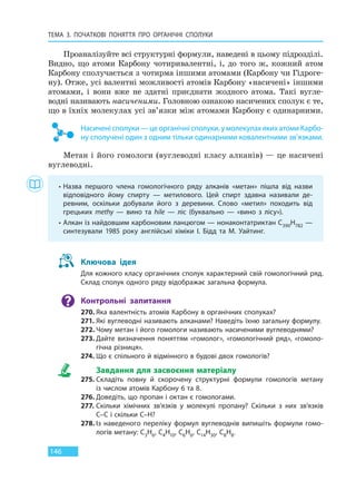 ТЕМА 3. ПОЧАТКОВІ ПОНЯТТЯ ПРО  ОРГАНІЧНІ СПОЛУКИ
146
Проаналізуйте всі структурні формули, наведені в цьому підрозділі.
Видно, що атоми Карбону чотиривалентні, і, до того ж, кожний атом
Карбону сполучається з чотирма іншими атомами (Карбону чи Гідроге-
ну). Отже, усі валентні можливості атомів Карбону «насичені» іншими
атомами, і вони вже не здатні приєднати жодного атома. Такі вугле-
водні називають насиченими. Головною ознакою насичених сполук є те,
що в їхніх молекулах усі зв’язки між атомами Карбону є одинарними.
Насичені сполуки — це органічні сполуки, у молекулах яких атоми Карбо-
ну сполучені один з одним тільки одинарними ковалентними зв’язками.
Метан і його гомологи (вуглеводні класу алканів) — це насичені
вуглеводні.
• Назва першого члена гомологічного ряду алканів «метан» пішла від назви
відповідного йому спирту — метилового. Цей спирт здавна називали де-
ревним, оскільки добували його з деревини. Слово «метил» походить від
грецьких methy — вино та hile — ліс (буквально — «вино з лісу»).
• Алкан із найдовшим карбоновим ланцюгом — нонаконтатриктан С390Н782 —
синтезували 1985 року англійські хіміки І. Бідд та М. Уайтинг.
Ключова ідея
Для кожного класу органічних сполук характерний свій гомологічний ряд.
Склад сполук одного ряду відображає загальна формула.
Контрольні запитання
270. Яка валентність атомів Карбону в органічних сполуках?
271. Які вуглеводні називають алканами? Наведіть їхню загальну формулу.
272. Чому метан і його гомологи називають насиченими вуглеводнями?
273. Дайте визначення поняттям «гомолог», «гомологічний ряд», «гомоло-
гічна різниця».
274. Що є спільного й відмінного в будові двох гомологів?
Завдання для засвоєння матеріалу
275. Складіть повну й скорочену структурні формули гомологів метану
із числом атомів Карбону 6 та 8.
276. Доведіть, що пропан і октан є гомологами.
277. Скільки хімічних зв’язків у молекулі пропану? Скільки з них зв’язків
C–C і скільки C–H?
278. Із наведеного переліку формул вуглеводнів випишіть формули гомо-
логів метану: C3H6, C4H10, C6H6, C14H30, C8H8.
Право для безоплатного розміщення підручника в мережі Інтернет має
Міністерство освіти і науки України http://mon.gov.ua/ та Інститут модернізації змісту освіти https://imzo.gov.ua
 